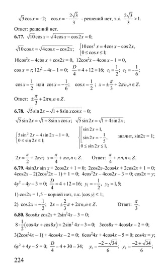 224
3cos 2;x = −
2 3
cos
3
x = − - решений нет, т.к.
2 3
1.
3
>
Ответ: решений нет.
6.77. 10cos 4cos cos2 0;x x x− − =
10cos 4cos cos2 ;x x x= −
2
10cos 4cos cos2 ,
0 cos 1;
x x x
x
⎧ = −
⎨
≤ ≤⎩
10cos2
x – 4cos x + cos2x = 0, 12cos2
x – 4cos x – 1 = 0,
cos x = t; 12t2
– 4t – 1 = 0; 1 2
1 1
4 12 16; ; ;
4 2 6
D
t t= + = = = −
1
cos
2
x = или
1
cos ;
6
x = −
1
cos
2
x = ; 2 , .
3
x n n Z
π
π= ± + ∈
Ответ: 2 , .
3
n n Z
π
π± + ∈
6.78. 5sin 2 1 8sin cos 0;x x x− + =
5sin2 1 8sin cos ; 5sin2 1 4sin2 ;x x x x x= + = +
2
sin 2 1,
15sin 2 4sin 2 1 0,
sin 2 ,
0 sin 2 1; 5
0 sin 2 1,
x
x x
x
x
x
=⎧⎡
⎪⎢⎪⎧ − − =
= −⎢⎨ ⎨
≤ ≤ ⎣⎩ ⎪
≤ ≤⎪⎩
значит, sin2x = 1;
2 2 ; , .
2 4
x n x n n Z
π π
π π= + = + ∈ Ответ: , .
4
n n Z
π
π+ ∈
6.79. 4sin3x sin x + 2cos2x + 1 = 0; 2cos2x–2cos4x + 2cos2x + 1 = 0;
4cos2x – 2(2cos2
2x – 1) + 1 = 0; 4cos2
2x – 4cos2x – 3 = 0; cos2x = y;
4y2
– 4y – 3 = 0; 1 2
1
4 12 16; , 1,5;
4 2
D
y y= + = = − =
1) cos2x = 1,5 – корней нет, т.к. |cos y| ≤ 1;
2)
1 2
cos2 ; 2 2 , .
2 3
x x n n Zπ π= − = ± + ∈ Ответ: .
3
π
6.80. 8cos6x cos2x + 2sin2
4x – 3 = 0;
( ) 21
8 cos4 cos8 2sin 4 3 0;
2
x x x⋅ + + − = 3cos8x + 4cos4x – 2 = 0;
3(2cos2
4x – 1) + 4cos4x – 2 = 0; 6cos2
4x + 4cos4x – 5 = 0; cos4x = y;
6y2
+ 4y – 5 = 0; 4 30 34;
4
D
= + = 1 2
2 34 2 34
; ;
6 6
y y
− − − +
= =
Сайт егэурок (egeurok.ru)
 