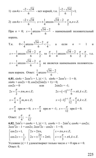 225
1)
2 34
cos4
6
x
− −
= - нет корней, т.к.
2 34
1;
6
− −
>
2)
2 34 1 34 2
cos4 ; arccos , .
6 4 6 2
x x n n Z
π− + −
= = ± + ∈
При n = 0;
1 34 2
arccos
4 6
x
−
= - наименьший положительный
корень.
Т.к.
1 34 2
0 arccos
4 6 4
π−
< < , а если n = 1 и
1 34 2
arccos ,
4 6 2
x
π−
= − + то
1 34 2
arccos ,
4 4 6 2 2
π π π−
< − + < т.е.
1 34 2
arccos
4 6 2
x
π−
= − + не является наименьшим положитель-
ным корнем. Ответ:
1 34 2
arccos
4 6
−
.
6.81. sin4x + 2cos2
x = 1, |x| < 1; sin4x + 2cos2
x – 1 = 0;
sin4x + cos2x = 0; cos2x(2sin2x + 1) = 0;
cos2x = 0 или 2sin2x = -1;
2 , ;
2
x m m Z
π
π= + ∈ ( ) 1
2 1 , ;
6
k
x k k Z
π
π
+
= − + ∈
, ;
4 2
x m m Z
π π
= + ∈ ( )
1
1 , .
12 2
k
x k k Z
π π+
= − + ∈
4
x
π
= при m = 0;
4
x
π
= − при m = -1;
12
x
π
= − при k = 0.
Ответ: ; .
4 12
π π
± −
6.82. 2sin2
x + cos4x = 1, |x| < 1; cos4x = 1 – 2sin2
x; cos4x = cos2x;
2cos2
2x – 1 = cos2x; 2cos2
2x – cos2x – 1 = 0;
2 2 , , ,cos2 1,
21
2 2 ; , .cos2 ;
3 32
x n x n n Zx
x k x k k Zx
π π
π π
π π
= = ∈= ⎡ ⎡⎡
⎢ ⎢⎢
= ± + = ± + ∈= − ⎢ ⎢⎢
⎣ ⎣ ⎣
Условию |x| < 1 удовлетворяет только число х = 0 при n = 0.
Ответ: 0.
Сайт егэурок (egeurok.ru)
 