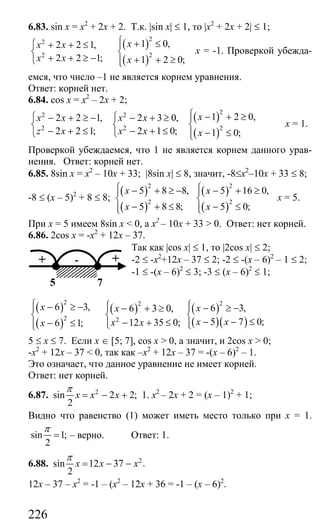 226
6.83. sin x = x2
+ 2x + 2. Т.к. |sin x| ≤ 1, то |х2
+ 2х + 2| ≤ 1;
( )
( )
22
2 2
1 0,2 2 1,
2 2 1; 1 2 0;
xx x
x x x
⎧ + ≤⎧ + + ≤ ⎪
⎨ ⎨
+ + ≥ − + + ≥⎩ ⎪⎩
х = -1. Проверкой убежда-
емся, что число –1 не является корнем уравнения.
Ответ: корней нет.
6.84. cos x = x2
– 2x + 2;
( )
( )
22 2
2 2 2
1 2 0,2 2 1, 2 3 0,
2 2 1; 2 1 0; 1 0;
xx x x x
z x x x x
⎧ − + ≥⎧ ⎧− + ≥ − − + ≥ ⎪
⎨ ⎨ ⎨
− + ≤ − + ≤ − ≤⎩ ⎩ ⎪⎩
х = 1.
Проверкой убеждаемся, что 1 не является корнем данного урав-
нения. Ответ: корней нет.
6.85. 8sin x = x2
– 10x + 33; |8sin x| ≤ 8, значит, -8≤х2
–10х + 33 ≤ 8;
-8 ≤ (х – 5)2
+ 8 ≤ 8;
( )
( )
2
2
5 8 8,
5 8 8;
x
x
⎧ − + ≥ −⎪
⎨
− + ≤⎪⎩
( )
( )
2
2
5 16 0,
5 0;
x
x
⎧ − + ≥⎪
⎨
− ≤⎪⎩
х = 5.
При х = 5 имеем 8sin x < 0, а х2
– 10х + 33 > 0. Ответ: нет корней.
6.86. 2cos x = -x2
+ 12x – 37.
Так как |cos x| ≤ 1, то |2cos x| ≤ 2;
-2 ≤ -х2
+12х – 37 ≤ 2; -2 ≤ -(х – 6)2
– 1 ≤ 2;
-1 ≤ -(х – 6)2
≤ 3; -3 ≤ (х – 6)2
≤ 1;
( )
( )
( )
2 2
2 2
6 3, 6 3 0,
12 35 0;6 1;
x x
x xx
⎧ ⎧− ≥ −⎪ ⎪ − + ≥
⎨ ⎨
− + ≤− ≤ ⎪⎪ ⎩⎩
( )
( )( )
2
6 3,
5 7 0;
x
x x
⎧⎪ − ≥ −
⎨
− − ≤⎪⎩
5 ≤ x ≤ 7. Если х ∈ [5; 7], cos x > 0, а значит, и 2cos x > 0;
-х2
+ 12х – 37 < 0, так как –х2
+ 12х – 37 = -(х – 6)2
– 1.
Это означает, что данное уравнение не имеет корней.
Ответ: нет корней.
6.87. 2
sin 2 2;
2
x x x
π
= − + 1. х2
– 2х + 2 = (x – 1)2
+ 1;
Видно что равенство (1) может иметь место только при х = 1.
sin 1;
2
π
= – верно. Ответ: 1.
6.88. 2
sin 12 37 .
2
x x x
π
= − −
12х – 37 – х2
= -1 – (х2
– 12х + 36 = -1 – (х – 6)2
.
75
-+ +
Сайт егэурок (egeurok.ru)
 