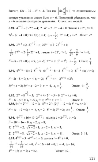 227
Значит, 12х – 37 – х2
≤ -1. Так как sin 1,
2
π
≤ то единственным
корнем уравнения может быть х = 6. Проверкой убеждаемся, что
х = 6 не является корнем уравнения. Ответ: нет корней.
6.89.
1
24 7 2 4;
x
x
− +
−
− ⋅ = 2 ⋅ 4-х
– 7 ⋅ 2-х
– 4 = 0. Замена t = 2-x
, t > 0;
2t2
– 7t - 4 = 0; D = 81; t1 = 4; 2
1
;
2
t = − 2-x
= 4; х = -2. Ответ: -2.
6.90.
2
6 3 33 2 27 1;
x
x
−
−
= ⋅ +
2
2 1 327 2 27 1;
x
x
−
−
= ⋅ +
21 1
27 2 27 1;
27 9
x x
⋅ = ⋅ ⋅ + замена t = 27x
, t > 0;
2
2
1 0;
27 9
t
t− ⋅ − =
t2
– 6t – 27 = 0; t1 = 9, t2 = -3; 27х
= 9; 33х
= 32
;
2
.
3
x = Ответ:
2
.
3
6.91.
2
2
3 34 8 2 8 ;
x
x
x x
+
+
− = ⋅
2 2 2
3 3 364 8 2 8 0; 8 ;
x x x
x x x
t
+ + +
− − ⋅ = = t > 0;
t2
– 2t – 8 = 0; t1 = 4, t2 = -2;
2
2
3 238 4; 2 2 ;
x
x
x x
+
+
= =
3х2
+ х = 2; 3х2
+ х – 2 = 0; х1 = -1, 2
2
.
3
x = Ответ: -1;
2
.
3
6.92.
2
6 32 8 5;
x
x
+
+ = 26х
+ 4 ⋅ 23х
– 5 = 0; 23х
= t, t > 0;
t2
+ 4t – 5 = 0; t1 = -5, t2 = 1; 23х
= 1; х = 0. Ответ: 0.
6.93. 64х
+ 22+3х
– 12 = 0; 82х
+ 22
⋅ (23
)х
– 12 = 0; 8х
= t, t > 0;
t2
+ 4t – 12 = 0; t1 = -6, t2 = 2; 8х
= 2; 23х
= 2;
1
.
3
x = Ответ:
1
.
3
6.94. 2 2
4 16 10 2 ;x x− −
+ = ⋅ замена 2
2 ,x
t −
= t > 0;
t2
– 10t + 16 = 0; t1 = 2, t2 = 8;
1) 2
2 2; 2 1;x
x−
= − = х – 2 = 1; х1 = 3;
2) 2
2 8; 2 3;x
x−
= − = х – 2 = 9; х2 = 11. Ответ: 3; 11.
6.95. 42|x|-3
– 3 ⋅ 4|x|-2
– 1 = 0, замена t = 4|x|,
t > 0;
21 3
1 0;
64 16
t t⋅ − − = t2
– 12t – 64 = 0; t1 = -4, t2 = 16;
4|x|
= 16; |x| = 2; x = ±2. Ответ: ±2.
Сайт егэурок (egeurok.ru)
 