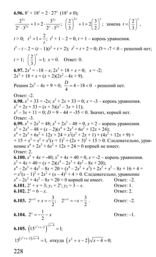 228
6.96. 8х
+ 18х
= 2 ⋅ 27х
(18х
≠ 0);
23 3
2 2
2 3 2 3
1 2 ; 1 2 ;
2 3 2 3 3 2
x xx x
x x x x
⎛ ⎞ ⎛ ⎞
+ = ⋅ + =⎜ ⎟ ⎜ ⎟
⋅ ⋅ ⎝ ⎠ ⎝ ⎠
замена
2
,
3
x
t
⎛ ⎞
= ⎜ ⎟
⎝ ⎠
t > 0; 2 2
1 ;t
t
+ = t3
+ 1 – 2 = 0, t = 1 – корень уравнения.
t3
– t – 2 = (t – 1)(t2
+ t + 2); t2
+ t + 2 = 0; D = -7 < 0 – решений нет;
t = 1;
2
1;
3
x
⎛ ⎞
=⎜ ⎟
⎝ ⎠
х = 0. Ответ: 0.
6.97. 2х3
= –18 – х; 2х3
+ 18 + х = 0; х = -2;
2х3
+ 18 + х = (х + 2)(2х2
– 4х + 9).
Решим 2х2
– 4х + 9 = 0; 4 18 0
4
D
= − < - решений нет.
Ответ: -2.
6.98. х3
+ 33 = -2х; х3
+ 2х + 33 = 0; х = -3 – корень уравнения.
х3
+ 2х + 33 = (х + 3)(х2
– 3х + 11);
х2
– 3х + 11 = 0; D = 9 – 44 = -35 < 0. Значит, корней нет.
Ответ: -3.
6.99. х5
+ 2х3
= 48; х5
+ 2х3
– 48 = 0, х = 2 – корень уравнения.
х5
+ 2х3
– 48 = (х – 2)(х4
+ 2х3
+ 6х2
+ 12х + 24);
х4
+ 2х3
+ 6х2
+ 12х + 24 = х2
(х2
+ 2х + 1) + (4х2
+ 12х + 9) +
+ 15 + х2
= х2
+ х2
(х + 1)2
+ (2х + 3)2
+ 15 > 0. Следовательно, урав-
нение х4
+ 2х3
+ 6х2
+ 12х + 24 = 0 корней не имеет.
Ответ: 2.
6.100. х5
+ 4х = -40; х5
+ 4х + 40 = 0, х = -2 – корень уравнения.
х5
+ 4х + 40 = (х + 2)(х4
– 2х3
+ 4х2
– 8х + 20);
х4
– 2х3
+ 4х2
– 8х + 20 = (х4
– 2х3
+ х2
) + 2х2
+ х2
– 8х + 16 + 4 =
= х2
(х – 1)2
+ 2х2
+ (х – 4)2
+ 4 > 0. Следовательно, уравнение
х4
– 2х3
+ 4х2
– 8х + 20 = 0 корней не имеет. Ответ: –2.
6.101. 2х
+ х = 3; у1 = 2х
; у2 = 3 – х. Ответ: 1.
6.102. 2х
= 6 – х. Ответ: 2.
6.103. 1 3
2 ;
2
x
x+
+ = − 1 3
2
2
x
x+
= − − . Ответ: –2.
6.104.
1
2
2
x
x= − − Ответ: –1.
6.105. ( )2 4
2
15 1;
x
x x
−
+ −
=
( )2
2 4
15 1,
x x x+ − −
= откуда ( )2
2 4 0;x x x+ − − =
Сайт егэурок (egeurok.ru)
 