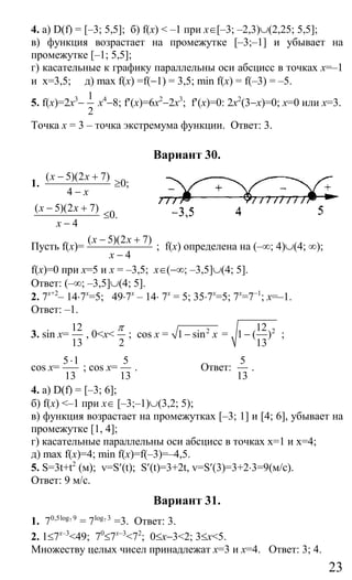 23
4. а) D(f) = [–3; 5,5]; б) f(x) < –1 при x∈[–3; –2,3)∪(2,25; 5,5];
в) функция возрастает на промежутке [–3;–1] и убывает на
промежутке [–1; 5,5];
г) касательные к графику параллельны оси абсцисс в точках x=–1
и x=3,5; д) max f(х) =f(−1) = 3,5; min f(x) = f(–3) = –5.
5. f(x)=2x3
−
1
2
x4
−8; f′(x)=6x2
−2x3
; f′(x)=0: 2x2
(3−x)=0; x=0 или x=3.
Точка x = 3 – точка экстремума функции. Ответ: 3.
Вариант 30.
1.
( 5)(2 7)
4
x x
x
− +
−
≥0;
( 5)(2 7)
4
x x
x
− +
−
≤0.
Пусть f(x)=
( 5)(2 7)
4
x x
x
− +
−
; f(x) определена на (–∞; 4)∪(4; ∞);
f(x)=0 при x=5 и x = –3,5; x∈(−∞; –3,5]∪(4; 5].
Ответ: (–∞; –3,5]∪(4; 5].
2. 7x+2
– 14⋅7x
=5; 49⋅7х
– 14⋅ 7x
= 5; 35⋅7x
=5; 7x
=7−1
; x=–1.
Ответ: –1.
3. sin x=
12
13
, 0<x<
2
π
; cos x = 2
1 sin x− = 212
1 ( )
13
− ;
cos x=
5 1
13
⋅
; cos x=
5
13
. Ответ:
5
13
.
4. а) D(f) = [–3; 6];
б) f(x) <–1 при x∈ [–3;–1)∪(3,2; 5);
в) функция возрастает на промежутках [–3; 1] и [4; 6], убывает на
промежутке [1, 4];
г) касательные параллельны оси абсцисс в точках x=1 и x=4;
д) mах f(x)=4; min f(x)=f(–3)=–4,5.
5. S=3t+t2
(м); v=S′(t); S′(t)=3+2t, v=S′(3)=3+2⋅3=9(м/с).
Ответ: 9 м/с.
Вариант 31.
1. 70,5log 9
7 = 7log 3
7 =3. Ответ: 3.
2. 1≤7x–3
<49; 70
≤7x−3
<72
; 0≤x−3<2; 3≤x<5.
Множеству целых чисел принадлежат х=3 и х=4. Ответ: 3; 4.
Сайт егэурок (egeurok.ru)
 