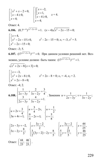 229
2 2,
2 0,
1,
4 0,
4 0,
4;
4;
x
x x
x
x
x
x
x
⎡⎧ = −⎡⎡ ⎪⎧ + − = ⎢ ⎢ =⎨ ⎨⎣⎢ ⎢− ≥⎩ ⎪⎢ − ≥⎢⎩=⎢⎣ ⎢ =⎣
х = 4.
Ответ: 4.
6.106.
2
4 2 15
(0,7 ) 1.x x x− − −
= 2
( 4) 2 15 0;x x x− − − =
2
2
4,
2 15 0,
2 15 0;
x
x x
x x
⎡ =⎧
⎨⎢ − − ≥⎩⎢
− − =⎢⎣
х2
– 2х – 15 = 0; х1 = -3, х2
= 5.
Ответ: -3; 5.
6.107.
2
2 8 3
(17 ) 0.x x x+ − +
= При данном условии решений нет. Воз-
можно, условие должно быть таким:
2
2 8 3
(17 ) 1.x x x+ − +
=
( )2
2 8 3 0;x x x+ − + =
2
2
3,
2 8 0,
2 8 0;
x
x x
x x
⎡ = −⎧
⎨⎢ + − ≥⎩⎢
+ − =⎢⎣
х2
+ 2х – 8 = 0; х1 = -4, х2 = 2.
Ответ: -4; 2.
6.108.
1 2 3
,
2 3 3 2 4
3 4
1.
2 3 3 2
x y x y
x y x y
⎧
+ =⎪⎪ − −
⎨
⎪ + =
⎪ − −⎩
. Заменим
1 1
; ;
2 3 3 2
u v
x y x y
= =
− −
13
3 ,2 ,
2 , 24
4 59
3 4 1; ;2 1;
84
uu v
u v
u v vv
⎧⎧
= −= −⎧ ⎪⎪⎪ ⎪+ =
⎨ ⎨ ⎨
⎪ ⎪ ⎪+ = =− =⎩ ⎪⎩ ⎩
( )
443 2 3 2
2 3 2, ,, ,
252 28
3 8 5 23 463 2 ;
3 2 2 ; ; .5
2 5 2 5 25
y y
x y xx x
x y
y y y y
− − ⎧⎧ ⎧
− = − == =⎧ ⎪⎪ ⎪⎪ ⎪ ⎪ ⎪
⎨ ⎨ ⎨ ⎨− =⎪ ⎪ ⎪ ⎪− − = = =⎩ ⎪ ⎪ ⎪⎩ ⎩ ⎩
Ответ:
44 46
;
25 25
⎛ ⎞
⎜ ⎟
⎝ ⎠
.
Сайт егэурок (egeurok.ru)
 