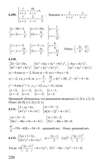 230
6.109.
1 10
1,
1 2 3
.
5
x y x y
x y x y
⎧
− =⎪⎪ + −
⎨
⎪ + = −
⎪ + −⎩
. Заменим
1 1
; ;u v
x y x y
= =
+ −
1
10 1, 1 10 , ,
33 8
22 ; 12 ;
;5 5
15
u v u v u
u v v
v
⎧
− = = + = −⎧ ⎧ ⎪⎪ ⎪ ⎪
⎨ ⎨ ⎨+ = − = −⎪ ⎪ ⎪ = −⎩ ⎩ ⎪⎩
9
3, 3 , ,
415 21
21; 2 ;
.2 2
4
x y y x y
x y x
x
⎧
+ = − = − − =⎧ ⎧ ⎪⎪ ⎪
⎨ ⎨ ⎨− = − = −⎪ ⎪ ⎪ = −⎩ ⎩
⎩
Ответ:
21 9
;
4 4
⎛ ⎞
−⎜ ⎟
⎝ ⎠
.
6.110.
2 2 2 2
2 2 3 ,
4 4 5 .
x y xy
x y x y
− =⎧
⎨
+ =⎩
2 2 2 2 2 2
2 2 2 2 2 2 2 2
4 8 4 9 , 8 4 ,
4 4 5 ; 4 4 5 .
x xy y x y xy x y
x y x y x y x y
⎧ ⎧− + = − =
⎨ ⎨
+ = + =⎩ ⎩
ху = 0 или ху = -2. Если ху = 0, то х = 0 и у = 0;
ху = -2, т.к. у ≠ 0, то
2
;x
y
= − 2
2
16
4 20;y
y
+ = у4
– 5у2
+ 4 = 0;
у2
= 4 или у2
= 1; у1,2 = ±2, у3,4 = ±1, тогда
{ { { {2, 2, 1, 1,
1; 1; 2; 2.
y y y y
x x x x
= = − = = −
= − = = − =
Проверкой убеждаемся, что решениями являются (-1; 2) и (-2; 1).
Ответ: (0; 0); (-1; 2); (-2; 1).
6.111.
( )22 2 2 2
3 2,2 3 ,
4 4 5 ; 4 3 2 4 5 ;
xy xxy x
x y x x x
= −⎧+ = ⎪⎧
⎨ ⎨
+ = − + =⎪⎩ ⎩
2 2 2
3 2, 3 2,
36 48 16 4 5 ; 31 48 20 0;
xy x xy x
x x x x x
= − = −⎧ ⎧
⎨ ⎨
− + + = − + =⎩ ⎩
576 620 54 0
4
D
= − = − < - решений нет. Ответ: решений нет.
6.112. 2 2 2
2 1 3 ,
12 8 11 .
xy y
x y y
+ =⎧
⎨
+ =⎩
( )
2
23 1 3 1
; .
2 2
y y
xy xy
− −⎛ ⎞
= = ⎜ ⎟
⎝ ⎠
Тогда:
2
23 1
12 8 11 ;
2
y
y
−⎛ ⎞
+ =⎜ ⎟
⎝ ⎠
27у2
– 18у – 11у2
+ 11 = 0;
Сайт егэурок (egeurok.ru)
 