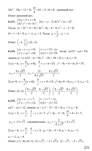 231
16у2
– 18у + 11 = 0; 81 11 16 0
4
D
= − ⋅ < - решений нет.
Ответ: решений нет.
6.113. 2 2 2
2 2 0,
4 4 5 .
xy x
x y x
+ + =⎧
⎨
+ =⎩
2ху = -х – 2; 4х2
у2
= (х + 2)2
.
Тогда: (х + 2)2
+ 4 = 5х2
; 4х2
– 4х – 8 = 0; х2
– х – 2 = 0;
D = 1 + 8 = 9; х1 = -1, х2 = 2. Тогда 1
1
;
2
y = у2 = -1.
Ответ:
1
1;
2
⎛ ⎞
−⎜ ⎟
⎝ ⎠
; (2; -1).
6.114.
( )2 2
15 ,15,
54,54;
x y xyxy x y
xy x yx y xy
+ = −+ + = ⎧⎧
⎨ ⎨ + =+ =⎩ ⎩
тогда: ху(15 – ху) = 54;
замена ху = t; t(15 – t) = 54; t2
– 15t + 54 = 0; t1 = 6, t2 = 9;
1) ху = 6, ( )
6 6
0 ; 6 15;x y y
y y
= ≠ + + = у2
– 9у + 6 = 0; D = 57;
1,2 1,2
9 57 12 9 57
; ;
2 29 57
y x
± ±
= = = −
±
2) ху=9, ( )
9 9
0 ; 9 15;x y y
y y
= ≠ + + = у2
–6у+9 = 0; у3,4 = 3; х3,4 = 3.
Ответ: (3; 3);
9 57 9 57 9 57 9 57
; ; ;
2 2 2 2
⎛ ⎞ ⎛ ⎞+ − − +
⎜ ⎟ ⎜ ⎟⎜ ⎟ ⎜ ⎟
⎝ ⎠ ⎝ ⎠
.
6.115.
( )2 2
7 ,7,
12;12;
x y xyxy x y
xy x yx y y x
− = −+ − = ⎧⎧
⎨ ⎨ − =− =⎩ ⎩
ху(7 – ху) = 12, замена: ху = t; t2
– 7t + 12 = 0; t1 = 3, t2 = 4;
1) ху = 3;
3 3
; 3 7;x y
y y
= − + = у2
+ 4у – 3 = 0; 4 3 7;
4
D
= + =
1,2 2 7,y = − ± следовательно, 1,2
3
2 7;
2 7
x = = ±
− ±
2) ху = 4;
4 4
; 3;x y
y y
= − = у2 + 3у – 4 = 0; у3 = -4, у4 = 1;
х3 = -1, х4 = 4.
Ответ: (-1; -4); (4; 1); (2 7; 2 7); (2 7; 2 7).+ − + − − − .
Сайт егэурок (egeurok.ru)
 