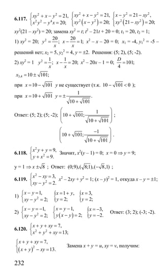 232
6.117.
2 2
2 2 4
21,
20;
xy x y
x y y x
⎧ + − =
⎨
− =⎩ ( ) ( )
2 2 2 2
2 2 2 2
21, 21 ,
20; 21 20;
xy x y x y xy
xy x y xy xy
⎧ ⎧+ − = − = −⎪ ⎪
⎨ ⎨− = − =⎪ ⎪⎩ ⎩
ху2
(21 – ху2
) = 20; замена ху2
= t; t2
– 21t + 20 = 0; t1 = 20, t2 = 1;
1) ху2
= 20; 2 20 20
; 1;y x
x x
= − = х2
– х – 20 = 0; х1 = -4, у1
2
= -5 –
решений нет; х2 = 5, у2
2
= 4, у = ±2. Решения: (5; 2), (5; -2).
2) ху2
= 1 2 1 1
; 20;y x
x x
= − = х2
– 20х – 1 = 0; 101;
4
D
=
3,4 10 101;x = ±
при 10 101x = − у не существует (т.к. 10 101 0− < );
при
1
10 101 .
10 101
x y= + = ±
+
Ответ: (5; 2); (5; -2);
1
10 101;
10 101
⎛ ⎞
⎜ ⎟+
⎜ ⎟+⎝ ⎠
;
1
10 101;
10 101
⎛ ⎞−
⎜ ⎟+
⎜ ⎟+⎝ ⎠
.
6.118.
2
2
9,
9.
x y y
y x
⎧ + =
⎨
+ =⎩
Значит, х2
(у – 1) = 0; х = 0 ⇒ у = 9;
у = 1 ⇒ х 8± ; Ответ: (0;9),( 8;1),( 8,1)− ;
6.119.
2
2
3,
2.
x xy
xy y
⎧ − =
⎨
− =⎩
х2
– 2ху + у2
= 1; (х – у)2
= 1, откуда х – у = ±1;
1) { {2
1, 1 , 3,
2; 2;2;
x y x y x
y yxy y
− = = + =⎧
⎨ = =− =⎩
2)
( ) {2
1,1, 3,
2; 2.2;
x yx y x
y х у yxy y
= −− = − ⎧ = −⎧
⎨ ⎨ − = = −− =⎩ ⎩
Ответ: (3; 2); (-3; -2).
6.120. 2 2
7,
13;
x y xy
x y xy
+ + =⎧
⎨
+ + =⎩
( )2
7,
13.
x y xy
x y xy
+ + =⎧⎪
⎨
+ − =⎪⎩
Замена х + у = u, xy = v, получим:
Сайт егэурок (egeurok.ru)
 
