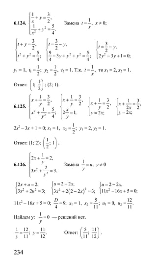 234
6.124.
2
2
1 3
,
2
1 5
.
4
y
x
y
x
⎧
+ =⎪⎪
⎨
⎪ + =
⎪⎩
Замена
1
,t
x
= х ≠ 0;
2 2 2 2 2
3 3
3, ,
,2 2
25 9 5
; 3 ; 2 3 1 0;
4 4 4
t y t y
t y
t y y y y y y
⎧ ⎧
⎧+ = = −⎪ ⎪ = −⎪
⎨ ⎨ ⎨
⎪ ⎪ ⎪+ = − + + = − + =⎩
⎩ ⎩
у1 = 1, 1 2
1 1
; ,
2 2
t y= = t2 = 1. Т.к.
1
,t
x
= то х1 = 2, х2 = 1.
Ответ:
1
1;
2
⎛ ⎞
⎜ ⎟
⎝ ⎠
; (2; 1).
6.125.
2
2
1 3
,
2
1 5
;
4
x
y
x
y
⎧
+ =⎪⎪
⎨
⎪ + =
⎪⎩
1 3
, 1 3 1 3
,2 ,
2 2 2
2 ;2 1; 2 ;
x
xy x
y xx
y xy x
y
⎧
+ = ⎧ ⎧⎪ + =⎪ ⎪ ⎪ + =
⎨ ⎨ ⎨
⎪ ⎪ ⎪ == = ⎩⎩⎪⎩
2х2
– 3х + 1 = 0; х1 = 1, 2
1
;
2
x = у1 = 2, у2 = 1.
Ответ: (1; 2);
1
; 1
2
⎛ ⎞
⎜ ⎟
⎝ ⎠
.
6.126.
2
2
1
2 2,
2
3 3.
x
y
x
y
⎧
+ =⎪⎪
⎨
⎪ + =
⎪⎩
Замена
1
,u
y
= у ≠ 0
( )22 2 2
2 2 ,2 2,
3 2 3; 3 2 2 2 3;
u xx u
x u x x
= −⎧+ = ⎪⎧
⎨ ⎨
+ = + − =⎪⎩ ⎩
2
2 2 ,
11 16 5 0;
u x
x x
= −⎧
⎨
− + =⎩
11х2
– 16х + 5 = 0; 9;
4
D
= х1 = 1, 2
5
;
11
x = u1 = 0, 2
12
.
11
u =
Найдем у:
1
0
y
= — решений нет.
1 12
;
11y
=
11
.
12
y = Ответ:
5 11
;
11 12
⎛ ⎞
⎜ ⎟
⎝ ⎠
.
Сайт егэурок (egeurok.ru)
 