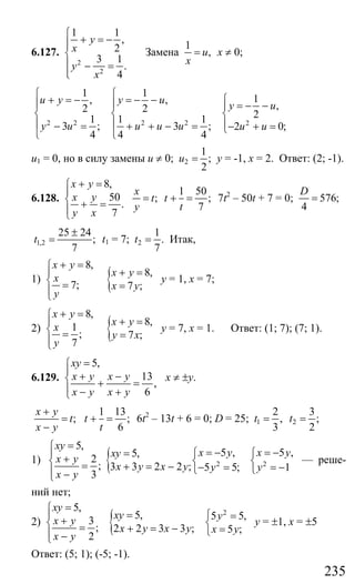 235
6.127.
2
2
1 1
,
2
3 1
.
4
y
x
y
x
⎧
+ = −⎪⎪
⎨
⎪ − =
⎪⎩
Замена
1
,u
x
= х ≠ 0;
2 2 2 2 2
1 1
1, ,
,2 2
21 1 1
3 ; 3 ; 2 0;
4 4 4
u y y u
y u
y u u u u u u
⎧ ⎧
⎧+ = − = − −⎪ ⎪ = − −⎪
⎨ ⎨ ⎨
⎪ ⎪ ⎪− = + + − = − + =⎩
⎩ ⎩
u1 = 0, но в силу замены u ≠ 0; 2
1
;
2
u = у = -1, х = 2. Ответ: (2; -1).
6.128.
8,
50
.
7
x y
x y
y x
+ =⎧
⎪
⎨ + =
⎪⎩
1 50
; ;
7
x
t t
y t
= + = 7t2
– 50t + 7 = 0; 576;
4
D
=
1,2
25 24
;
7
t
±
= t1 = 7; 2
1
.
7
t = Итак,
1) {
8,
8,
7; 7 ;
x y
x y
x
x y
y
+ =⎧
+ =⎪
⎨ = =⎪⎩
у = 1, х = 7;
2) {
8,
8,1
; 7 ;
7
x y
x yx
y x
y
+ =⎧
+ =⎪
⎨ = =⎪⎩
у = 7, х = 1. Ответ: (1; 7); (7; 1).
6.129.
5,
13
,
6
xy
x y x y
x y x y
=⎧
⎪ + −⎨ + =
⎪ − +⎩
х ≠ ±у.
;
x y
t
x y
+
=
−
1 13
;
6
t
t
+ = 6t2
– 13t + 6 = 0; D = 25; 1 2
2 3
, ;
3 2
t t= =
1) { 2
5,
5 ,5,
2
; 3 3 2 2 ; 5 5;
3
xy
x yxy
x y
x y x y y
x y
=⎧
= −=⎪ ⎧+⎨ ⎨= + = − − =⎩⎪ −⎩
2
5 ,
1
x y
y
= −⎧
⎨
= −⎩
— реше-
ний нет;
2) { 2
5,
5, 5 5,3
; 2 2 3 3 ; 5 ;
2
xy
xy yx y
x y x y x y
x y
=⎧
=⎪ ⎧ =+⎨ ⎨= + = − =⎩⎪ −⎩
у = ±1, х = ±5
Ответ: (5; 1); (-5; -1).
Сайт егэурок (egeurok.ru)
 