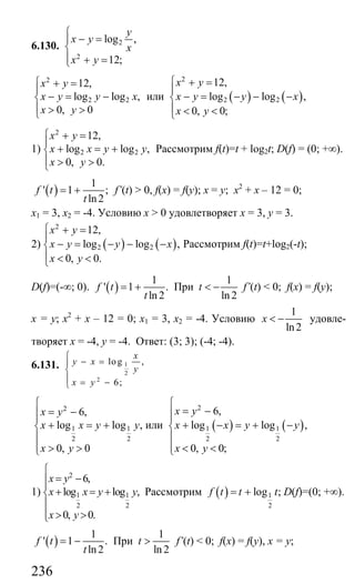 236
6.130. 2
2
log ,
12;
y
x y
x
x y
⎧
− =⎪
⎨
⎪ + =⎩
2
2 2
12,
log log ,
0, 0
x y
x y y x
x y
⎧ + =
⎪
− = −⎨
⎪ > >⎩
или ( ) ( )
2
2 2
12,
log log ,
0, 0;
x y
x y y x
x y
⎧ + =
⎪
− = − − −⎨
⎪ < <⎩
1)
2
2 2
12,
log log ,
0, 0.
x y
x x y y
x y
⎧ + =
⎪
+ = +⎨
⎪ > >⎩
Рассмотрим f(t)=t + log2t; D(f) = (0; +∞).
( )
1
' 1 ;
ln2
f t
t
= + f’(t) > 0, f(x) = f(y); x = y; х2
+ х – 12 = 0;
х1 = 3, х2 = -4. Условию х > 0 удовлетворяет х = 3, у = 3.
2) ( ) ( )
2
2 2
12,
log log ,
0, 0.
x y
x y y x
x y
⎧ + =
⎪
− = − − −⎨
⎪ < <⎩
Рассмотрим f(t)=t+log2(-t);
D(f)=(-∞; 0). ( )
1
' 1 .
ln 2
f t
t
= + При
1
ln 2
t < − f’(t) < 0; f(x) = f(y);
x = y; х2
+ х – 12 = 0; х1 = 3, х2 = -4. Условию
1
ln2
x < − удовле-
творяет х = -4, у = -4. Ответ: (3; 3); (-4; -4).
6.131. 1
2
2
log ,
6;
x
y x
y
x y
⎧
− =⎪
⎨
⎪ = −⎩
2
1 1
2 2
6,
log log ,
0, 0
x y
x x y y
x y
⎧
= −⎪⎪
+ = +⎨
⎪
⎪ > >⎩
или ( ) ( )
2
1 1
2 2
6,
log log ,
0, 0;
x y
x x y y
x y
⎧
= −⎪⎪
+ − = + −⎨
⎪
⎪ < <⎩
1)
2
1 1
2 2
6,
log log ,
0, 0.
x y
x x y y
x y
⎧
= −⎪⎪
+ = +⎨
⎪
⎪ > >⎩
Рассмотрим ( ) 1
2
log ;f t t t= + D(f)=(0; +∞).
( )
1
' 1 .
ln2
f t
t
= − При
1
ln 2
t > f’(t) < 0; f(x) = f(y), x = y;
Сайт егэурок (egeurok.ru)
 