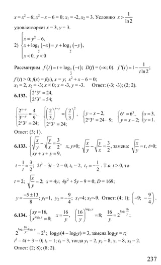 237
х = х2
– 6; х2
– х – 6 = 0; х1 = -2, х2 = 3. Условию
1
ln 2
x >
удовлетворяет х = 3, у = 3.
2) ( ) ( )
2
1 1
2 2
6,
log log ,
0, 0
x y
x x y y
x y
⎧
= −⎪⎪
+ − = + −⎨
⎪
⎪ < <⎩
Рассмотрим ( ) ( )1
2
log ;f t t t= + − D(f) = (-∞; 0). ( )
1
' 1 ;
ln2
f t
t
= −
f’(t) > 0; f(x) = f(y), x = y; х2
+ х – 6 = 0;
х1 = 2, х2 = -3; х < 0; х = -3, у = -3. Ответ: (-3; -3); (2; 2).
6.132.
2 3 24,
2 3 54;
x y
y x
⎧ =
⎨
=⎩
2
32 4 2 2
2,, , 6 6 ,
3 9 3 3 2 3 24 9; 2;
2 3 24; 2 3 24;
x yx y
x
x y
x x
x y x y
y x
y x
−−
−
⎧⎧ ⎛ ⎞ ⎛ ⎞ = −⎪ ⎪ ⎧ ⎧= = =⎜ ⎟ ⎜ ⎟⎨ ⎨ ⎨ ⎨⎝ ⎠ ⎝ ⎠ = ⋅ = −⎩ ⎩⎪ ⎪= =⎩ ⎩
{ 3,
1.
x
y
=
=
Ответ: (3; 1).
6.133.
3
,
2
9,
x y
y x
xy x y
⎧
− =⎪
⎨
⎪ + + =⎩
х, у≠0;
3
,
2
x y
y x
− = замена: ,
x
t
y
= t>0;
1 3
;
2
t
t
− = 2t2
– 3t – 2 = 0; t1 = 2, 2
1
2
t = − . Т.к. t > 0, то
t = 2; 2;
x
y
= х = 4у; 4у2
+ 5у – 9 = 0; D = 169;
5 13
;
8
y
− ±
= у1=1, 2
9
;
4
y = − х1=4; х2=-9. Ответ: (4; 1);
9
9;
4
⎛ ⎞
− −⎜ ⎟
⎝ ⎠
.
6.134. 2log
16,
8;y
xy
x
=⎧
⎨
=⎩
2
2
log 16
log16 16 16
, 8; 2 ;
y
y
x
y y y
⎛ ⎞
= = =⎜ ⎟
⎝ ⎠
2 2
16
log log
3
2 2 ;
y
y
⋅
= log2y(4 – log2y) = 3, замена log2y = t;
t2
– 4t + 3 = 0; t1 = 1; t2 = 3, тогда у1 = 2, у2 = 8; х1 = 8, х2 = 2.
Ответ: (2; 8); (8; 2).
Сайт егэурок (egeurok.ru)
 