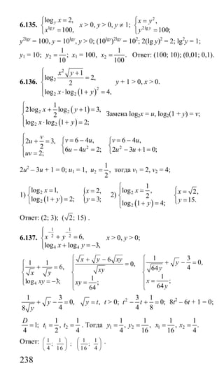 238
6.135. lg
log 2,
100,
y
y
x
x
=⎧
⎨
=⎩
x > 0, y > 0, у ≠ 1;
2
2lg
,
100;y
x y
y
⎧ =
⎨
=⎩
у2lgy
= 100, y = 10lgy
, y > 0; (10lgy
)2lgy
= 102
; 2(lg y)2
= 2; lg2
y = 1;
у1 = 10; 2
1
;
10
y = х1 = 100, 2
1
.
100
x = Ответ: (100; 10); (0,01; 0,1).
6.136.
( )
2
2
2
2 2
1
log 2,
2
log log 1 4,
x y
x y
⎧ +
=⎪
⎨
⎪ ⋅ + =⎩
у + 1 > 0, x > 0.
( )
( )
2 2
2 2
1
2log log 1 3,
2
log log 1 2;
x y
x y
⎧
+ + =⎪
⎨
⎪ ⋅ + =⎩
Замена log2x = u, log2(1 + y) = v;
2 3,
2
2;
v
u
uv
⎧
⎪ + =
⎨
⎪ =⎩
2 2
6 4 , 6 4 ,
6 4 2; 2 3 1 0;
v u v u
u u u u
= − = −⎧ ⎧
⎨ ⎨
− = − + =⎩ ⎩
2u2
– 3u + 1 = 0; u1 = 1, 2
1
,
2
u = тогда v1 = 2, v2 = 4;
1)
( ) {2
2
log 1, 2,
log 1 2; 3;
x x
y y
=⎧ =
⎨ + = =⎩
2)
( )
2
2
1
log , 2,
2
15.log 1 4;
x x
yy
⎧
= ⎧⎪ =
⎨ ⎨
=⎩⎪ + =⎩
Ответ: (2; 3); ( 2; 15) .
6.137.
1 1
2 2
4 4
6,
log log 3,
x y
x y
− −⎧⎪ + =⎨
+ = −⎪⎩
х > 0, y > 0;
4
1 36 0,1 1 0,6, 464
11 ;log 3; ;
6464
x y xy y
yxyx y
xxy xy
y
⎧ ⎧+ − + − =⎧ =⎪ ⎪+ =⎪ ⎪ ⎪
⎨ ⎨ ⎨
⎪ ⎪ ⎪ == − =⎩ ⎪ ⎪⎩⎩
1 3
0,
48
y
y
+ − = ,y t= t > 0; 2 3 1
0;
4 8
t t− + = 8t2
– 6t + 1 = 0;
1 2
1 1
1; ,
4 2 4
D
t t= = = . Тогда 1 2 1 2
1 1 1 1
, , , .
4 16 16 4
y y x x= = = =
Ответ: 1 1 1 1
; ; ;
4 16 16 4
⎛ ⎞ ⎛ ⎞
⎜ ⎟ ⎜ ⎟
⎝ ⎠ ⎝ ⎠
.
Сайт егэурок (egeurok.ru)
 
