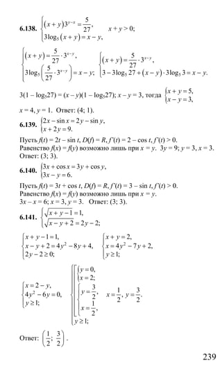 239
6.138.
( )
( )5
5
3 ,
27
3log ,
y x
x y
x y x y
−⎧
+ =⎪
⎨
⎪ + = −⎩
х + у > 0;
( )
5
5
3 ,
27
5
3log 3 ;
27
x y
x y
x y
x y
−
−
⎧
+ = ⋅⎪⎪
⎨ ⎛ ⎞⎪ ⋅ = −⎜ ⎟
⎪ ⎝ ⎠⎩
( )
( )5 5
5
3 ,
27
3 3log 27 3log 3 .
x y
x y
x y x y
−⎧
+ = ⋅⎪
⎨
⎪ − + − ⋅ = −⎩
3(1 – log527) = (x – y)(1 – log527); х – у = 3, тогда { 5,
3,
x y
x y
+ =
− =
х = 4, у = 1. Ответ: (4; 1).
6.139. {2 sin 2 sin ,
2 9.
x x y y
x y
− = −
+ =
Пусть f(t) = 2t – sin t, D(f) = R, f’(t) = 2 – cos t, f’(t) > 0.
Равенство f(x) = f(y) возможно лишь при х = у. 3у = 9; у = 3, х = 3.
Ответ: (3; 3).
6.140. {3 cos 3 cos ,
3 6.
x x y y
x y
+ = +
− =
Пусть f(t) = 3t + cos t, D(f) = R, f’(t) = 3 – sin t, f’(t) > 0.
Равенство f(x) = f(y) возможно лишь при х = у.
3х – х = 6; х = 3, у = 3. Ответ: (3; 3).
6.141.
1 1,
2 2 2;
x y
x y y
⎧ + − =⎪
⎨
− + = −⎪⎩
2 2
1 1, 2,
2 4 8 4, 4 7 2,
2 2 0; 1;
x y x y
x y y y x y y
y y
+ − = + =⎧ ⎧
⎪ ⎪
− + = − + = − +⎨ ⎨
⎪ ⎪− ≥ ≥⎩ ⎩
{
2
0,
2;
2 , 3
,4 6 0, 2
1; 1
,
2
1;
y
x
x y
yy y
y
x
y
⎧⎡ =
⎪⎢ =
⎪⎢= −⎧ ⎧⎪⎢⎪ ⎪ =⎪− = ⎢⎨ ⎨
⎨⎢⎪ ⎪≥⎩ ⎪⎢ =⎪
⎢⎩⎣⎪
≥⎪⎩
1 3
, .
2 2
x y= =
Ответ:
1 3
;
2 2
⎛ ⎞
⎜ ⎟
⎝ ⎠
.
Сайт егэурок (egeurok.ru)
 