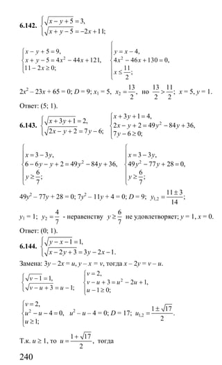 240
6.142.
5 3,
5 2 11;
x y
x y x
⎧ − + =⎪
⎨
+ − = − +⎪⎩
2 2
5 9, 4,
5 4 44 121, 4 46 130 0,
11 2 0; 11
;
2
x y y x
x y x x x x
x
x
⎧
⎪− + = = −⎧
⎪ ⎪
+ − = − + − + =⎨ ⎨
⎪ ⎪− ≥⎩ ≤⎪
⎩
2х2
– 23х + 65 = 0; D = 9; х1 = 5, 2
13
,
2
x = но
13 11
;
2 2
> х = 5, у = 1.
Ответ: (5; 1).
6.143.
3 1 2,
2 2 7 6;
x y
x y y
⎧ + + =⎪
⎨
− + = −⎪⎩
2
3 1 4,
2 2 49 84 36,
7 6 0;
x y
x y y y
y
+ + =⎧
⎪
− + = − +⎨
⎪ − ≥⎩
2 2
3 3 , 3 3 ,
6 6 2 49 84 36, 49 77 28 0,
6 6
; ;
7 7
x y x y
y y y y y y
y y
⎧ ⎧
⎪ ⎪= − = −
⎪ ⎪
− − + = − + − + =⎨ ⎨
⎪ ⎪
≥ ≥⎪ ⎪
⎩ ⎩
49у2
– 77у + 28 = 0; 7у2
– 11у + 4 = 0; D = 9; 1,2
11 3
;
14
y
±
=
у1 = 1; 2
4
7
y = - неравенству
6
7
y ≥ не удовлетворяет; у = 1, х = 0.
Ответ: (0; 1).
6.144.
1 1,
2 3 3 2 1.
y x
x y y x
⎧ − − =⎪
⎨
− + = − −⎪⎩
Замена: 3у – 2х = u, y – x = v, тогда х – 2у = v – u.
2
2,
1 1,
3 2 1,
3 1; 1 0;
v
v
v u u u
v u u u
=⎧
⎧ − =⎪ ⎪
− + = − +⎨ ⎨
− + = −⎪⎩ ⎪ − ≥⎩
2
2,
4 0,
1;
v
u u
u
=⎧
⎪
− − =⎨
⎪ ≥⎩
u2
– u – 4 = 0; D = 17; 1,2
1 17
.
2
u
±
=
Т.к. u ≥ 1, то
1 17
,
2
u
+
= тогда
Сайт егэурок (egeurok.ru)
 