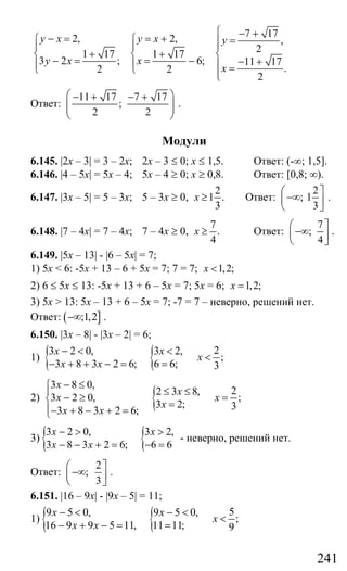 241
7 172, 2, ,
21 17 1 17
3 2 ; 6; 11 17
.2 2
2
y x y x y
y x x
x
⎧ − +− = = +⎧ ⎧ =⎪⎪ ⎪ ⎪
+ +⎨ ⎨ ⎨
− = = − − +⎪ ⎪ ⎪ =⎩ ⎩ ⎪⎩
Ответ:
11 17 7 17
;
2 2
⎛ ⎞− + − +
⎜ ⎟⎜ ⎟
⎝ ⎠
.
Модули
6.145. |2x – 3| = 3 – 2x; 2х – 3 ≤ 0; х ≤ 1,5. Ответ: (-∞; 1,5].
6.146. |4 – 5x| = 5x – 4; 5x – 4 ≥ 0; x ≥ 0,8. Ответ: [0,8; ∞).
6.147. |3x – 5| = 5 – 3х; 5 – 3х ≥ 0,
2
1 .
3
x ≥ Ответ:
2
; 1
3
⎛ ⎤
−∞⎜ ⎥
⎝ ⎦
.
6.148. |7 – 4x| = 7 – 4х; 7 – 4х ≥ 0,
7
.
4
x ≥ Ответ:
7
;
4
⎛ ⎤
−∞⎜ ⎥
⎝ ⎦
.
6.149. |5x – 13| - |6 – 5x| = 7;
1) 5x < 6: -5x + 13 – 6 + 5x = 7; 7 = 7; 1,2;x <
2) 6 ≤ 5х ≤ 13: -5х + 13 + 6 – 5х = 7; 5х = 6; 1,2;x =
3) 5х > 13: 5х – 13 + 6 – 5х = 7; -7 = 7 – неверно, решений нет.
Ответ: ( ];1,2−∞ .
6.150. |3x – 8| - |3x – 2| = 6;
1) { { 23 2 0, 3 2,
;
3 8 3 2 6; 6 6; 3
x x
x
x x
− < <
<
− + + − = =
2) {
3 8 0,
22 3 8,
3 2 0, ;
3 2; 33 8 3 2 6;
x
x
x x
x
x x
− ≤⎧
≤ ≤⎪
− ≥ =⎨ =⎪− + − + =⎩
3) { {3 2 0, 3 2,
3 8 3 2 6; 6 6
x x
x x
− > >
− − + = − =
- неверно, решений нет.
Ответ:
2
;
3
⎛ ⎤
−∞⎜ ⎥
⎝ ⎦
.
6.151. |16 – 9x| - |9x – 5| = 11;
1) { { 59 5 0, 9 5 0,
;
16 9 9 5 11, 11 11; 9
x x
x
x x
− < − <
<
− + − = =
Сайт егэурок (egeurok.ru)
 