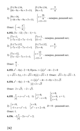 242
2) { { 55 9 16, 5 9 16,
;
16 9 9 5 11; 9 5; 9
x x
x
x x x
≤ ≤ ≤ ≤
=
− − + = =
3) {
16
9 16, ,
916 9 9 5 11;
11 11
x x
x x
⎧
> ⎪ >
⎨− + − + = ⎪− =⎩
- неверно, решений нет.
Ответ:
5
;
9
⎛ ⎤
−∞⎜ ⎥
⎝ ⎦
.
6.152. |7x – 12| - |7x – 1| = 1;
1) { {7 1, 7 1,
7 12 7 1 1; 11 1
x x
x x
< <
− + + − = =
- неверно, решений нет;
2) { { 61 7 12, 1 7 12,
;
7 12 7 1 1; 7 6; 7
x x
x
x x x
≤ ≤ ≤ ≤
=
− + − + = =
3) {
12
7 12, ,
77 12 7 1 1;
11 1
x x
x x
⎧
> ⎪ >
⎨− − + = ⎪− =⎩
- неверно, решений нет.
Ответ:
6
7
.
6.153. x2
– 6|x| - 2 = 0; Пусть 2
; 6 2 0t x t t= − − =
1 211 3; 3 11 0; 11 3t t x= + = − < = + Ответ: 11 3; 11 3.+ − −
6.154. х2
– 4|x| - 1 = 0;
2
; 4 1 0; 2 5
2 5
t x t t t
x
= − − = = ±
= +
Ответ: 2 5; 2 5.+ − −
6.155. 2
1;
x
x x
x
+ = + 1) 2
0,
0,
0,
0;
1;
x
x
x
x x
x
>⎧
> ⎪⎧
=⎡⎨ ⎨
− =⎩ ⎢⎪ =⎣⎩
х = 1;
2) 2 2
0, 0,
1 1; 2 0;
x x
x x x x
< <⎧ ⎧
⎨ ⎨
− + = + − + =⎩ ⎩
D < 0 – решений нет.
Ответ: 1.
6.156. 2
2 2 2;
x
x x
x
− − = +
Сайт егэурок (egeurok.ru)
 