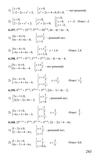 243
1) 2 2
0, 0,
2 2 2; 2 4 0, 0,
x x
x x x x D
> >⎧ ⎧
⎨ ⎨
− − = + + + = <⎩ ⎩
— нет решений;
2) 2 2
0,
0, 0,
0,
2 2 2; 2 0;
2;
x
x x
x
x x x x
x
<⎧
< < ⎪⎧ ⎧
=⎡⎨ ⎨ ⎨
− = + + =⎩ ⎩ ⎢⎪ = −⎣⎩
х = -2. Ответ: -2.
6.157. 5|4x-6|
= 253x-4
; 5|4x-6|
= 566x-8
; |4x – 6| = 6x – 8;
1) {
1
4 6 0, 1 ,
24 6 6 8;
1;
x x
x x
x
⎧
− ≥ ⎪ ≥
⎨− = − ⎪ =⎩
- решений нет;
2) {
1
4 6 0, 1 ,
24 6 6 8;
1,4;
x x
x x
x
⎧
− < ⎪ <
⎨− + = − ⎪ =⎩
х = 1,4. Ответ: 1,4.
6.158. 3|3x-4|
= 92x-2
; 3|3x-4|
= 34x-4
; |3x – 4| = 4x – 4;
1) {
1
3 4 0, 1 ,
33 4 4 4;
0
x x
x x
x
⎧
− ≥ ⎪ ≥
⎨− = − ⎪ =⎩
- нет решений;
2) {
1
1 ,
3 4 0, 3
3 4 4 4; 1
1 ;
7
x
x
x x
x
⎧
<⎪− < ⎪
⎨− + = − ⎪ =
⎪⎩
1
1 .
7
x = Ответ:
1
1 .
7
6.159. 9|3x-1|
= 38x-2
; 32|3x-1|
= 38x-2
; 2|3x – 1| = 8x – 2;
1)
( )
1
3 1 0, ,
32 3 1 8 2;
0
x x
x x
x
⎧− ≥⎧ ⎪ ≥
⎨ ⎨− = −⎩ ⎪ =⎩
- решений нет;
2) {
1
,
23 1 0, 3 .
6 2 8 2; 2 7;
7
x
x
x
x x
x
⎧
<⎪− < ⎪
=⎨− + = − ⎪ =
⎪⎩
Ответ:
2
7
.
6.160. 25|1–2x|
= 54-6x
; 52|1–2x|
= 54–6x
; 2|1 – 2x| = 4 – 6x;
1) {
1
1 2 0, ,
22 4 4 6 ;
1
x x
x x
x
⎧
− ≥ ⎪ ≤
⎨− = − ⎪ =⎩
- решений нет;
2) {
1
31 2 0, ,
.24 2 4 6 ; 50,6;
x x
x
x x
x
⎧
− < ⎪ >
=⎨− = − ⎪ =⎩
Ответ: 0,6.
Сайт егэурок (egeurok.ru)
 