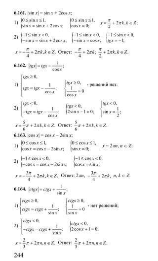 244
6.161. |sin x| = sin x + 2cos x;
1) { {0 sin 1, 0 sin 1,
2 , ;
sin sin 2cos ; cos 0; 2
x x
x k k Z
x x x x
π
π
≤ ≤ ≤ ≤
= + ∈
= + =
2) { { {1 sin 0, 1 sin 0, 1 sin 0,
sin sin 2cos ; sin cos ; 1;
x x x
x x x x x tgx
− ≤ < − ≤ < − ≤ <
− = + − = = −
2 , .
4
x k k Z
π
π= − + ∈ Ответ: 2 ; 2 , .
4 2
k k k Z
π π
π π− + + ∈
6.162.
1
;
cos
tgx tgx
x
= −
1)
0,
0,
1
; 1
0cos
cos
tgx
tgx
tgx tgx
x
x
≥⎧
⎪⎪ ≥⎧
⎪⎨ = − ⎨⎪ =⎪⎪ ⎩⎩
- решений нет.
2) {
0, 0,
0,
1 1
2sin 1 0;; sin ;
cos 2
tgx tgx
tgx
xtgx tgx x
x
< <⎧ ⎧
<⎪ ⎪
⎨ ⎨− =− = − =⎪ ⎪⎩⎩
5
2 , .
6
x k k Zπ π= + ∈ Ответ:
5
2 , .
6
k k Zπ π+ ∈
6.163. |cos x| = cos x – 2sin x;
1) { {0 cos 1, 0 cos 1,
cos cos 2sin ; sin 0;
x x
x x x x
≤ ≤ ≤ ≤
= − =
х = 2πn, n ∈ Z;
2) { {1 cos 0, 1 cos 0,
cos cos 2sin ; cos sin ;
x x
x x x x x
− ≤ < − ≤ <
− = − =
3
2 , .
4
x k k Z
π
π= − + ∈ Ответ: 2πn,
3
2 ,
4
k
π
π− + n, k ∈ Z.
6.164.
1
;
sin
ctgx ctgx
x
= +
1)
0, 0,
1 1
; 0
sin sin
ctgx ctgx
ctgx ctgx
x x
≥ ≥⎧ ⎧
⎪ ⎪
⎨ ⎨= + =⎪ ⎪⎩ ⎩
- нет решений;
2) {
0,
0,
1
2cos 1 0;;
sin
ctgx
ctgx
xctgx ctgx
x
<⎧
<⎪
⎨ + =− = +⎪⎩
2
2 , .
3
x n n Zπ π= + ∈ Ответ:
2
2 , .
3
n n Zπ π+ ∈
Сайт егэурок (egeurok.ru)
 