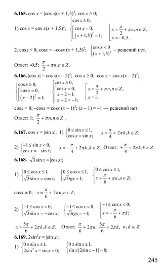 245
6.165. cos x = |cos x|(x + 1,5)2
; cos x ≥ 0;
1) cos x = cos x(x + 1,5)2
;
( )2
cos 0,
cos 0, , ,
21,5 1; 0,5.
x
x x n n Z
x x
π
π
≥⎧
⎪⎪ ⎡=⎡ = + ∈⎨ ⎢⎢⎪ + = ⎢⎣ = −⎪ ⎣⎩
2. cosx < 0; cosx = –cosx (x + 1,5)2
; 2
cos 0
( 1,5)
x
x
<⎧
⎨
+⎩
– решений нет.
Ответ: -0,5; , .
2
n n Z
π
π+ ∈
6.166. |cos x| = cos x(x – 2)2
; cos x ≥ 0; cos x = cos x(x – 2)2
;
( )2
cos 0,cos 0,
cos 0, , ,cos 0, 22 1,
1.2 1; 2 1;
xx
x x n n Zx
x
xx x
π
π
≥⎧≥⎧ ⎡⎪ =⎪ ⎪ = + ∈⎡= ⎢⎡⎨ ⎨⎢ − = ⎢⎢⎪ ⎪ =− = ⎢ ⎣⎣⎩ − = −⎪⎣⎩
cosx < 0; –cosx = cosx (x – 1)2
; (x – 1) = –1 — решений нет.
Ответ: 1; ,
2
n n Z
π
π+ ∈ .
6.167. cos x = |sin x|; 1) {0 sin 1,
2 , ;
cos sin ; 4
x
x k k Z
x x
π
π
≤ ≤
= + ∈
=
2) { 1 sin 0,
2 , .
cos sin ; 4
x
x k k Z
x x
π
π
− ≤ <
= − + ∈
= −
Ответ: 2 , .
4
k k Z
π
π± + ∈
6.168. 3sin cos ;x x=
1)
0 cos 1,0 cos 1, 0 cos 1,
, ;3sin cos ; 3 1;
6
xx x
x n n Zx x tgx
π
π
≤ ≤⎧≤ ≤ ≤ ≤⎧ ⎧ ⎪
⎨ ⎨ ⎨ = + ∈= =⎩ ⎩ ⎪⎩
cosx ≠ 0; 2 , ;
6
x n n Z
π
π= + ∈
2)
1 cos 0,1 cos 0, 1 cos 0,
;3sin cos ; 3 1;
6
xx x
x kx x tgx
π
π
− ≤ <⎧− ≤ < − ≤ <⎧ ⎧ ⎪
⎨ ⎨ ⎨ = − += − = −⎩ ⎩ ⎪⎩
5
2 , .
6
x k k Z
π
π= + ∈ Ответ:
5
2 ; 2 ,
6 6
n k
π π
π π+ + n, k ∈ Z.
6.169. 2sin2
x = |sin x|;
1)
( )2
0 sin 1,0 sin 1,
sin 2sin 1 0;2sin sin 0;
xx
x xx x
≤ ≤≤ ≤ ⎧⎧
⎨ ⎨ − =− =⎩ ⎩
Сайт егэурок (egeurok.ru)
 