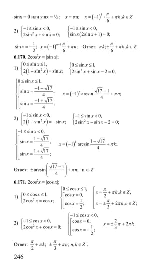 246
sinx = 0 или sinx = ½ ; x = πn; ( )1 ,
6
k
x k k Z
π
π= − ⋅ + ∈
2)
( )2
1 sin 0,1 sin 0,
sin 2sin 1 0;2sin sin 0;
xx
x xx x
− ≤ <− ≤ < ⎧⎧
⎨ ⎨ + =+ =⎩ ⎩
( )
11
sin ; 1 ;
2 6
n
x x n
π
π
+
= − = − + Ответ: ; ,
6
k k k Z
π
π π± + ∈
6.170. 2cos2
x = |sin x|;
1)
( )2 2
0 sin 1, 0 sin 1,
2 1 sin sin ; 2sin sin 2 0;
x x
x x x x
≤ ≤⎧ ≤ ≤⎪ ⎧
⎨ ⎨− = + − =⎩⎪⎩
( )
0 sin 1,
1 17
17 1sin ,
1 arcsin ;4
4
1 17
sin ;
4
n
x
x
x n
x
π
≤ ≤⎧
⎪⎧ − −⎪ −⎪ =⎪ = − +⎪⎨
⎨⎪ − +⎪⎪ =
⎪⎪⎩⎩
2)
( )2 2
1 sin 0, 1 sin 0,
2 1 sin sin ; 2sin sin 2 0;
x x
x x x x
− ≤ <⎧ − ≤ <⎪ ⎧
⎨ ⎨− = − − − =⎩⎪⎩
( )
1 sin 0,
1 17
1 17sin ,
1 arcsin ;4
4
1 17
sin ;
4
k
x
x
x k
x
π
− ≤ <⎧
⎪⎡ −⎪ −⎪ =⎢ = − +⎨⎢
⎪ +⎢
⎪ =⎢⎪⎣⎩
Ответ:
17 1
arcsin ;
4
nπ
⎛ ⎞−
± +⎜ ⎟⎜ ⎟
⎝ ⎠
n ∈ Z.
6.171. 2cos2
x = |cos x|;
1) 2
0 cos 1,
, ,0 cos 1, cos 0, 2
12cos cos ;
2 , ;cos ;
32
x
x k k Zx x
x x
x n n Zx
π
π
π
π
≤ ≤⎧ ⎡
= + ∈⎪ ⎢≤ ≤ ⎪ =⎧ ⎡
⎨ ⎨ ⎢⎢=⎩ ⎪ ⎢ = ± + ∈=⎢ ⎢⎪ ⎣⎣⎩
2) 2
1 cos 0,
1 cos 0, 2cos 0,
2 ;
12cos cos 0; 3cos ;
2
x
x x
x l
x x
x
π π
− ≤ <⎧
⎪− ≤ < ⎪ =⎧ ⎡ = ± +⎨ ⎨⎢+ =⎩ ⎪ = −⎢
⎪⎣⎩
Ответ: ; ; ,
2 3
k n n k Z
π π
π π+ ± + ∈ .
Сайт егэурок (egeurok.ru)
 