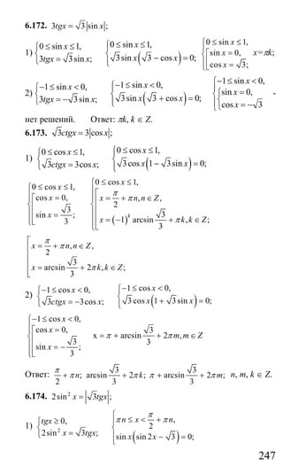 247
6.172. 3 3 sin ;tgx x=
1)
( )
0 sin 1,0 sin 1,
3sin 3 cos 0;3 3sin ;
xx
x xtgx x
≤ ≤⎧≤ ≤⎧ ⎪
⎨ ⎨ − ==⎩ ⎪⎩
0 sin 1,
sin 0,
cos 3;
x
x
x
≤ ≤⎧
⎪ =⎡⎨
⎢⎪ =⎣⎩
х=πk;
2)
( )
1 sin 0,1 sin 0,
3sin 3 cos 0;3 3sin ;
xx
x xtgx x
− ≤ <⎧− ≤ <⎧ ⎪
⎨ ⎨ + == −⎩ ⎪⎩
1 sin 0,
sin 0,
cos 3
x
x
x
− ≤ <⎧
⎪ =⎧⎨
⎨⎪ = −⎩⎩
-
нет решений. Ответ: πk, k ∈ Z.
6.173. 3 3 cos ;ctgx x=
1)
( )
0 cos 1,0 cos 1,
3cos 1 3sin 0;3 3cos ;
xx
x xctgx x
≤ ≤⎧≤ ≤⎧ ⎪
⎨ ⎨ − ==⎩ ⎪⎩
( )
0 cos 1,
0 cos 1,
cos 0, , ,
2
3
3sin ;
1 arcsin , ;3
3
k
x
x
x x n n Z
x
x k k Z
π
π
π
≤ ≤⎧
≤ ≤⎧ ⎪⎡⎪ = = + ∈⎪⎡⎪ ⎢⎨ ⎨⎢ ⎢⎪ ⎪⎢ = ⎢ = − + ∈⎢⎪ ⎪⎣⎩ ⎢⎣⎩
, ,
2
3
arcsin 2 , ;
3
x n n Z
x k k Z
π
π
π
⎡
= + ∈⎢
⎢
⎢ = + ∈
⎢⎣
2)
( )
1 cos 0,1 cos 0,
3 cos 1 3sin 0;3 3cos ;
xx
x xctgx x
− ≤ <⎧− ≤ <⎧ ⎪
⎨ ⎨ + == −⎩ ⎪⎩
1 cos 0,
cos 0, 3
x arcsin 2 ,
3 3
sin ;
3
x
x
m m Z
x
π π
− ≤ <⎧
⎪ =⎡⎪
= + + ∈⎨⎢
⎪⎢ = −
⎢⎪⎣⎩
Ответ:
3 3
; arcsin 2 ; arcsin 2 ;
2 3 3
n k m
π
π π π π+ + + + n, m, k ∈ Z.
6.174. 2
2sin 3 ;x tgx=
1)
( )
2
,0,
2
2sin 3 ; sin sin 2 3 0;
n x ntgx
x tgx x x
π
π π
⎧
≤ < +≥⎧ ⎪
⎨ ⎨
=⎩ ⎪ − =
⎩
Сайт егэурок (egeurok.ru)
 