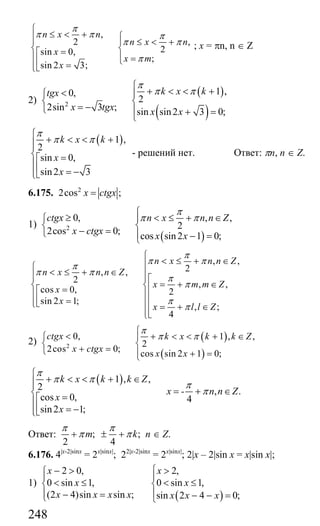 248
,
2 ,
2sin 0,
;
sin 2 3;
n x n
n x n
x
x m
x
π
π π π
π π
π
⎧
≤ < + ⎧⎪⎪ ⎪ ≤ < +
⎨ ⎨=⎡
⎪ ⎪ =⎩⎢ =⎪⎣⎩
; x = πn, n ∈ Z
2)
( )
( )
2
1 ,0,
2
2sin 3 ; sin sin2 3 0;
k x ktgx
x tgx x x
π
π π
⎧
+ < < +<⎧ ⎪
⎨ ⎨
= −⎩ ⎪ + =
⎩
( )1 ,
2
sin 0,
sin2 3
k x k
x
x
π
π π
⎧
+ < < +⎪⎪
⎨ =⎡
⎪⎢ = −⎪⎣⎩
- решений нет. Ответ: πn, n ∈ Z.
6.175. 2
2cos ;x ctgx=
1)
( )
2
0, , ,
2
2cos 0;
cos sin2 1 0;
ctgx n x n n Z
x ctgx
x x
π
π π
⎧
≥ < ≤ + ∈⎪⎧
⎨ ⎨
− =⎩ ⎪ − =⎩
, ,
2, ,
2
, ,
cos 0, 2
sin 2 1;
, ;
4
n x n n Z
n x n n Z
x m m Z
x
x
x l l Z
π
π π
π
π π
π
π
π
π
⎧
< ≤ + ∈⎪⎧
< ≤ + ∈ ⎪⎪⎪ ⎪⎡
= + ∈⎨ ⎨⎢=⎡⎪ ⎪⎢⎢ =⎪ ⎪⎣⎩ ⎢ = + ∈
⎪⎢⎣⎩
2) ( )
( )
2
0, 1 , ,
2
2cos 0;
cos sin 2 1 0;
ctgx k x k k Z
x ctgx
x x
π
π π
⎧
< + < < + ∈⎪⎧
⎨ ⎨
+ =⎩ ⎪ + =⎩
( )1 , ,
2 , .
cos 0, 4
sin2 1;
k x k k Z
x - n n Z
x
x
π
π π
π
π
⎧
+ < < + ∈⎪⎪
= + ∈⎨ =⎡⎪
⎢ = −⎪⎣⎩
Ответ: ; ;
2 4
m k
π π
π π+ ± + n ∈ Z.
6.176. 4|x-2|sinx
= 2x|sinx|
; 22|x-2|sinx
= 2x|sinx|
; 2|x – 2|sin x = x|sin x|;
1)
( )
2 0, 2,
0 sin 1, 0 sin 1,
(2 4)sin sin ; sin 2 4 0;
x x
x x
x x x x x x x
⎧− > >⎧
⎪ ⎪
< ≤ < ≤⎨ ⎨
⎪ ⎪− = − − =⎩ ⎩
Сайт егэурок (egeurok.ru)
 