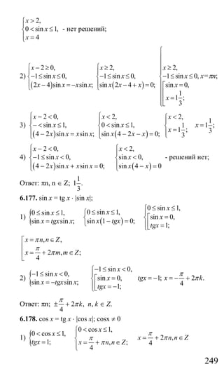 249
2,
0 sin 1,
4
x
x
x
>⎧
⎪
< ≤⎨
⎪ =⎩
- нет решений;
2)
( ) ( )
2 0, 2,
1 sin 0, 1 sin 0,
2 4 sin sin ; sin 2 4 0;
x x
x x
x x x x x x x
⎧ ⎧− ≥ ≥
⎪ ⎪
− ≤ ≤ − ≤ ≤⎨ ⎨
⎪ ⎪− = − − + =⎩ ⎩
2,
1 sin 0,
sin 0,
1
1 ;
3
x
x
x
x
⎧
⎪
⎪
≥⎪⎪
− ≤ ≤⎨
⎪ =⎡
⎪⎢
⎪ =⎢
⎪⎣⎩
х=πn;
3)
( ) ( )
2 0, 2,
sin 1, 0 sin 1,
4 2 sin sin ; sin 4 2 0;
x x
x x
x x x x x x x
⎧ ⎧− < <
⎪ ⎪
− < ≤ < ≤⎨ ⎨
⎪ ⎪− = − − =⎩ ⎩
2,
1
1 ;1
1 ; 3
3
x
x
x
<⎧
⎪
=⎨ =⎪⎩
4)
( ) ( )
2 0, 2,
1 sin 0, sin 0,
4 2 sin sin 0; sin 4 0
x x
x x
x x x x x x
⎧ ⎧− < <
⎪ ⎪
− ≤ < <⎨ ⎨
⎪ ⎪− + = − =⎩ ⎩
- решений нет;
Ответ: πn, n ∈ Z;
1
1 .
3
6.177. sin x = tg x ⋅ |sin x|;
1) { ( )
0 sin 1,
0 sin 1,0 sin 1,
sin 0,
sin 1 0;sin sin ;
1;
x
xx
x
x tgxx tgx x
tgx
≤ ≤⎧
≤ ≤⎧≤ ≤ ⎪
=⎡⎨ ⎨− == ⎩ ⎢⎪ =⎣⎩
, ,
2 , ;
4
x n n Z
x m m Z
π
π
π
= ∈⎡
⎢
= + ∈⎢
⎣
2) {
1 sin 0,
1 sin 0,
sin 0,
sin sin ;
1;
x
x
x
x tgx x
tgx
− ≤ <⎧
− ≤ < ⎪
=⎡⎨= − ⎢⎪ = −⎣⎩
1; 2 .
4
tgx x k
π
π= − = − +
Ответ: πn; 2 ,
4
k
π
π± + n, k ∈ Z.
6.178. cos x = tg x ⋅ |cos x|; cosx ≠ 0
1) {
0 cos 1,
0 cos 1,
1; , ;
4
x
x
tgx x n n Z
π
π
< ≤⎧
< ≤ ⎪
⎨= = + ∈⎪⎩
2 ,
4
x n n Z
π
π= + ∈
Сайт егэурок (egeurok.ru)
 