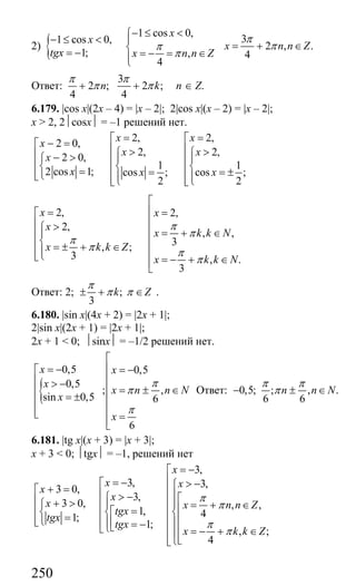 250
2) {
1 cos 0,
31 cos 0,
2 , .
1; , 4
4
x
x
x n n Z
tgx x n n Z
π
ππ
π
− ≤ <⎧
− ≤ < ⎪
= + ∈⎨= − = − = ∈⎪⎩
Ответ:
3
2 ; 2 ;
4 4
n k
π π
π π+ + n ∈ Z.
6.179. |cos x|(2x – 4) = |x – 2|; 2|cos x|(x – 2) = |x – 2|;
x > 2, 2⏐cosx⏐ = –1 решений нет.
2, 2,2 0,
2, 2,2 0,
1 1
2 cos 1; cos ; cos ;
2 2
x xx
x xx
x x x
= =⎡ ⎡− =⎡ ⎢ ⎢> >⎧ ⎧⎢ − >⎧ ⎪ ⎪⎢ ⎢⎢⎨ ⎨ ⎨⎢ ⎢= = = ±⎢⎩⎣ ⎪ ⎪⎢ ⎢⎩ ⎩⎣ ⎣
2, 2,
2,
, ,
3, ;
3 , .
3
x x
x
x k k N
x k k Z
x k k N
π
π
π
π π
π
⎡
⎢= =⎡
⎢⎢ >⎧ ⎢ = + ∈⎪⎢
⎨ ⎢⎢ = ± + ∈⎪ ⎢⎢⎩⎣ = − + ∈⎢⎣
Ответ: 2; ;
3
k Z
π
π π± + ∈ .
6.180. |sin x|(4x + 2) = |2x + 1|;
2|sin x|(2x + 1) = |2x + 1|;
2x + 1 < 0; ⏐sinx⏐ = –1/2 решений нет.
{
0,5 0,5
0,5
; ,
sin 0,5 6
6
x x
x
x n n N
x
x
π
π
π
⎡
⎢= − = −⎡
⎢⎢ > −
⎢ = ± ∈⎢
= ± ⎢⎢
⎢⎢⎣ =⎢⎣
Ответ: 0,5; ; , .
6 6
n n N
π π
π− ± ∈
6.181. |tg x|(x + 3) = |x + 3|;
x + 3 < 0; ⏐tgx⏐ = –1, решений нет
3,
3, 3,3 0,
3,
3 0, , ,
1, 41;
1;
, ;
4
x
x xx
x
x x n n Z
tgx
tgx
tgx
x k k Z
π
π
π
π
= −⎡
⎢= −⎡ > −⎧+ =⎡ ⎢⎢ ⎪> −⎧ ⎡⎢ ⎢+ > ⎢⎧ ⎪ ⎪ = + ∈⎢⎢ = ⎢⎡⎨ ⎨ ⎨⎢= ⎢⎢⎩ ⎢⎣ ⎢⎪ ⎪= −⎢ ⎣⎩⎣ ⎢ = − + ∈⎢⎪⎢⎢ ⎣⎩⎣
Сайт егэурок (egeurok.ru)
 