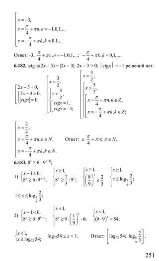 251
3,
, 1,0,1,...
4
, 0,1,...
4
x
x n n
x k k
π
π
π
π
⎡
⎢ = −
⎢
⎢ = + = −
⎢
⎢
= − + =⎢⎣
Ответ: -3; , 1,0,1,...; , 0,1,....
4 4
n n k k
π π
π π+ = − − + =
6.182. |ctg x|(2x – 3) = |2x – 3|; 2x – 3 > 0; ⏐ctgx⏐ = –1 решений нет.
3
,
3 2,
322 3 0, ,
3 22 3 0, ,
21; , ,
1, 4
1;
, ;
4
x
x
x x
x x
ctgx x n n Z
ctgx
ctgx
x k k Z
π
π
π
π
⎡
=⎢⎡
= ⎢⎢ ⎧⎢− =⎡ >⎢ ⎪⎧ ⎢⎢ ⎢− > >⎧ ⎪⎪ ⎢⎢ ⎪ ⎪⎢ ⎡⎨ = = + ∈⎨ ⎢⎨⎢⎩ ⎢⎣ ⎢=⎡⎪ ⎢⎪⎢ ⎢⎢ = −⎪⎢ ⎢⎪⎣⎩⎣ ⎢ = − + ∈
⎢⎪⎢⎢ ⎣⎩⎣
3
,
2
, ,
4
, .
4
x
x n n N
x k k N
π
π
π
π
⎡
=⎢
⎢
⎢ = + ∈
⎢
⎢
= − + ∈⎢⎢⎣
Ответ: ; ,
4
n N
π
π π± + ∈
6.183. 8x
≥ 6 ⋅ 9|x-1|
;
1) 1
8
9
1, 1,1,
1 0, 22 8 2 log ;8 9 ;8 6 9 ;
33 9 3
x
x xx x
x xx
x
x−
≥ ≥⎧ ⎧≥⎧− ≥ ⎪ ⎪ ⎪⎧
⎨ ⎨ ⎨⎛ ⎞ ⎨ ≤≥ ⋅≥ ⋅ ≥⎩ ⎜ ⎟⎪ ⎪ ⎪⎩ ⎝ ⎠ ⎩⎩
8
9
2
1 log ;
3
x≤ ≤
2)
( )1
1,
1,1 0,
1
8 6 9 ; 8 9 6; 8 9 54;
9
x
xx x x
x
xx
−
<⎧
<⎧− < ⎪ ⎪⎧
⎨ ⎨ ⎛ ⎞ ⎨
≥ ⋅ ≥ ⋅ ⋅ ⋅ =⎪⎩ ⎜ ⎟ ⎩⎪
⎝ ⎠⎩
{ 72
1,
log 54;
x
x
<
≥
log7254 ≤ x < 1. Ответ: 72 8
9
2
log 54; log
3
⎡ ⎤
⎢ ⎥
⎢ ⎥⎣ ⎦
.
Сайт егэурок (egeurok.ru)
 