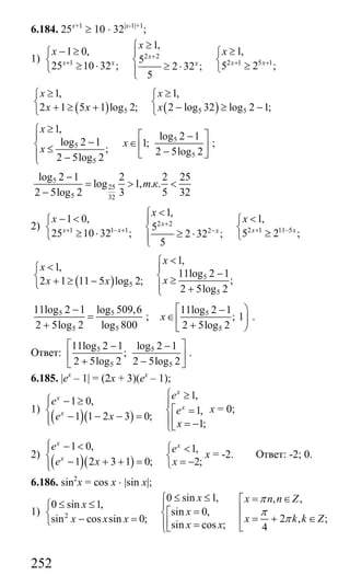 252
6.184. 25x+1
≥ 10 ⋅ 32|x-1|+1
;
1) 2 2
1 2 1 5 1
1,
1 0, 1,
5
25 10 32 ; 5 2 ;2 32 ;
5
x
x x x xx
x
x x+
+ + +
≥⎧
− ≥ ≥⎪⎧ ⎧
⎨ ⎨ ⎨
≥ ⋅ ≥≥ ⋅⎩ ⎩⎪⎩
( ) ( )5 5 5
1, 1,
2 1 5 1 log 2; 2 log 32 log 2 1;
x x
x x x
≥ ≥⎧ ⎧
⎨ ⎨+ ≥ + − ≥ −⎩ ⎩
5
5
5
5
1,
log 2 1
log 2 1 1;
; 2 5log 2
2 5log 2
x
x
x
≥⎧
⎡ ⎤−⎪ − ∈⎨ ⎢ ⎥≤ −⎣ ⎦⎪ −⎩
;
5
25
5 32
log 2 1 2 2 25
log 1, . .
2 5log 2 3 5 32
т к
−
= > <
−
2) 2 2
1 1 1 2 1 11 52
1,
1 0, 1,
5
25 10 32 ; 5 2 ;2 32 ;
5
x
x x x xx
x
x x+
+ − + + −−
<⎧
− < <⎪⎧ ⎧
⎨ ⎨ ⎨
≥ ⋅ ≥≥ ⋅⎩ ⎩⎪⎩
( ) 5
5
5
1,
1,
11log 2 1
;2 1 11 5 log 2;
2 5log 2
x
x
xx x
<⎧
<⎧ ⎪ −⎨ ⎨ ≥+ ≥ −⎩ ⎪ +⎩
5 5
5 5
11log 2 1 log 509,6
2 5log 2 log 800
−
=
+
; 5
5
11log 2 1
; 1
2 5log 2
x
⎡ ⎞−
∈ ⎟⎢
+⎣ ⎠
.
Ответ: 5 5
5 5
11log 2 1 log 2 1
;
2 5log 2 2 5log 2
⎡ ⎤− −
⎢ ⎥
+ −⎣ ⎦
.
6.185. |ex
– 1| = (2x + 3)(ex
– 1);
1)
( )( )
1,
1 0,
1,
1 1 2 3 0;
1;
x
x
x
x
e
e
e
e x
x
⎧ ≥⎧ − ≥⎪ ⎪
⎡ =⎨ ⎨− − − =⎪ ⎢⎪⎩ = −⎣⎩
х = 0;
2)
( )( )
1 0, 1,
1 2 3 1 0; 2;
x x
x
e e
e x x
⎧ − <⎪ ⎧ <
⎨ ⎨− + + = = −⎩⎪⎩
х = -2. Ответ: -2; 0.
6.186. sin2
x = cos x ⋅ |sin x|;
1) 2
0 sin 1, , ,
0 sin 1,
sin 0,
2 , ;sin cos sin 0;
sin cos ; 4
x x n n Z
x
x
x k k Zx x x
x x
π
π
π
≤ ≤⎧ = ∈⎡≤ ≤ ⎪⎧ ⎢=⎡⎨ ⎨ = + ∈− = ⎢⎩ ⎢⎪ = ⎣⎣⎩
Сайт егэурок (egeurok.ru)
 
