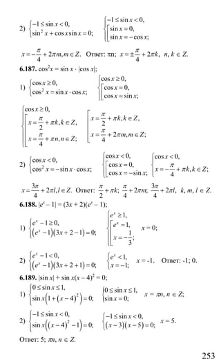 253
2) 2
1 sin 0,
1 sin 0,
sin 0,
sin cos sin 0;
sin cos ;
x
x
x
x x x
x x
− ≤ <⎧
− ≤ < ⎪⎧
=⎡⎨ ⎨
+ =⎩ ⎢⎪ = −⎣⎩
2 , .
4
x m m Z
π
π= − + ∈ Ответ: πn; 2 ,
4
x k
π
π= ± + n, k ∈ Z.
6.187. cos2
x = sin x ⋅ |cos x|;
1) 2
cos 0,
cos 0,
cos 0,
cos sin cos ;
cos sin ;
x
x
x
x x x
x x
≥⎧
≥ ⎪⎧
=⎡⎨ ⎨
= ⋅⎩ ⎢⎪ =⎣⎩
cos 0,
, ,
, , 2
2
2 , ;
, ; 4
4
x
x k k Z
x k k Z
x m m Z
x n n Z
π
π π
π
π
π π
π
≥⎧
⎡⎪ = + ∈⎡ ⎢⎪ = + ∈⎢⎨ ⎢
⎢⎪ ⎢ = + ∈⎢ = + ∈ ⎢⎪ ⎣⎢⎣⎩
2) 2
cos 0,
cos 0,
cos 0,
cos sin cos ;
cos sin ;
x
x
x
x x x
x x
<⎧
< ⎪⎧
=⎡⎨ ⎨
= − ⋅⎩ ⎢⎪ = −⎣⎩
cos 0,
, ;
4
x
x k k Z
π
π
<⎧
⎪
⎨ = − + ∈⎪⎩
3
2 , .
4
x l l Z
π
π= + ∈ Ответ:
3
; 2 ; 2 ,
2 4 4
k m l
π π π
π π π+ + + k, m, l ∈ Z.
6.188. |ex
– 1| = (3x + 2)(ex
– 1);
1)
( )( )
1,
1 0, 1,
1 3 2 1 0; 1
;
3
x
x x
x
e
e e
e x
x
⎧ ≥
⎪⎧ − ≥⎪ ⎪⎡ =
⎨ ⎨⎢− + − =⎪ ⎪⎩ ⎢ = −
⎪⎣⎩
х = 0;
2)
( )( )
1 0, 1,
1 3 2 1 0; 1;
x x
x
e e
e x x
⎧ − <⎪ ⎧ <
⎨ ⎨− + + = = −⎩⎪⎩
х = -1. Ответ: -1; 0.
6.189. |sin x| + sin x(x – 4)2
= 0;
1)
( )( ) {2
0 sin 1, 0 sin 1,
sin 1 4 0; sin 0;
x x
x x x
≤ ≤⎧ ≤ ≤⎪
⎨ + − = =⎪⎩
x = πn, n ∈ Z;
2)
( )( ) ( )( )2
1 sin 0, 1 sin 0,
3 5 0;sin 4 1 0;
x x
x xx x
− ≤ <⎧ − ≤ <⎧⎪
⎨ ⎨ − − =− − = ⎩⎪⎩
х = 5.
Ответ: 5; πn, n ∈ Z.
Сайт егэурок (egeurok.ru)
 