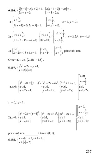257
6.196.
2 1 3 2 1,
2 3;
x y
x y
− − + =⎧
⎨
+ =⎩
2 1 3 5 2 1,
3 2 ;
x x
y x
− − − =⎧
⎨
= −⎩
1)
( ) ( )
5 5
, ,
2 2
2 1 3 2 5 1; 4 12;
x x
x x x
⎧ ⎧≥⎪ ⎪ ≥
⎨ ⎨
⎪ ⎪− − − = − = −⎩⎩
х = 3, у = -3;
2)
5
5 5 1 ,
1 , 1 , 2
2 2 1
2 2 15 6 1; 8 18; 2 ;
4
x
x x
x x x x
⎧
≤ <⎧ ⎧ ⎪⎪ ⎪≤ < ≤ <
⎨ ⎨ ⎨
⎪ ⎪ ⎪− − + = = =⎩ ⎩
⎩
2,25, 1,5;x y= = −
3) { {
1,
1, 1,
7
2 2 15 6 1; 4 14; ;
2
x
x x
x x x x
<⎧
< < ⎪
⎨− − + = = =⎪⎩
решений нет.
Ответ: (3; -3); ( )2,25; 1,5− .
6.197.
2
2 1,
2 1;
x x y
y x
⎧⎪ − = −
⎨
+ =⎪⎩
1) х≥0:
( )22 2 2 22 1 , 2 4 , 3 2 0,
1, 1, 1,
2 1; 1 2 ; 1 2 ;
x x y x x x x x
y y y
y x y x y x
⎧ − = − ⎧ ⎧− = + =
⎪ ⎪ ⎪
≥ ≥ ≥⎨ ⎨ ⎨
⎪ ⎪ ⎪+ = = − = −⎩ ⎩⎩
0,
2
,
3
1,
1 2 ;
x
x
y
y x
=⎧⎡
⎪⎢
=−⎪⎢
⎣⎪⎪
≥⎨
⎪ = −
⎪
⎪
⎪⎩
х1 = 0, у1 = 1;
2) х<0:
( )22 2 2 22 1 , 2 4 , 3 2 0,
1, 1, 1,
2 1; 1 2 ; 1 2 ;
x x y x x x x x
y y y
y x y x y x
⎧ − = − ⎧ ⎧− = + =
⎪ ⎪ ⎪
≥ ≥ ≥⎨ ⎨ ⎨
⎪ ⎪ ⎪− = = + = +⎩ ⎩⎩
0,
2
,
3
1,
1 2 ;
x
x
y
y x
=⎧⎡
⎪⎢
= −⎪⎢
⎣⎪⎪
≥⎨
⎪ = +
⎪
⎪
⎪⎩
решений нет. Ответ: (0; 1);.
6.198.
2
2 1 1,
2;
x x y
x y
⎧⎪ − − + =
⎨
+ =⎪⎩
Сайт егэурок (egeurok.ru)
 