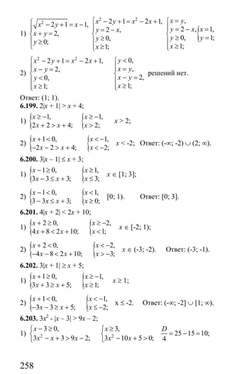 258
1)
2 2
2 2 1 2 1,2 1 1,
2 ,
2,
0,
0;
1;
x y x xx y x
y x
x y
y
y
x
⎧ − + = − +⎧ − + = − ⎪⎪ ⎪ = −
+ =⎨ ⎨
≥⎪ ⎪≥
⎩ ≥⎪⎩
{
,
2 , 1,
0, 1;
1;
x y
y x x
y y
x
=⎧
⎪ = − =⎪
⎨ ≥ =⎪
≥⎪⎩
2)
2 2
0,2 1 2 1,
,2,
2,0,
1;1;
yx y x x
x yx y
x yy
xx
<⎧ − + = − + ⎧
⎪ ⎪ =⎪ ⎪− =
⎨ ⎨ − =<⎪ ⎪
≥≥ ⎪⎪ ⎩⎩
решений нет.
Ответ: (1; 1).
6.199. 2|x + 1| > x + 4;
1) { {1, 1,
2 2 4; 2;
x x
x x x
≥ − ≥ −
+ > + >
x > 2;
2) { {1 0, 1,
2 2 4; 2;
x x
x x x
+ < < −
− − > + < −
x < -2; Ответ: (-∞; -2) ∪ (2; ∞).
6.200. 3|x – 1| ≤ x + 3;
1) { {1 0, 1,
3 3 3; 3;
x x
x x x
− ≥ ≥
− ≤ + ≤
x ∈ [1; 3];
2) { {1 0, 1,
3 3 3; 0;
x x
x x x
− < <
− ≤ + ≥
[0; 1). Ответ: [0; 3].
6.201. 4|x + 2| < 2x + 10;
1) { {2 0, 2,
4 8 2 10; 1;
x x
x x x
+ ≥ ≥ −
+ < + <
x ∈ [-2; 1);
2) { {2 0, 2,
4 8 2 10; 3;
x x
x x x
+ < < −
− − < + > −
x ∈ (-3; -2). Ответ: (-3; -1).
6.202. 3|x + 1| ≥ x + 5;
1) { {1 0, 1,
3 3 5; 1;
x x
x x x
+ ≥ ≥ −
+ ≥ + ≥
х ≥ 1;
2) { {1 0, 1,
3 3 5; 2;
x x
x x x
+ < < −
− − ≥ + ≤ −
х ≤ -2. Ответ: (-∞; -2] ∪ [1; ∞).
6.203. 3x2
- |x – 3| > 9x – 2;
1) 2 2
3 0, 3,
25 15 10;
3 3 9 2; 3 10 5 0; 4
x x D
x x x x x
− ≥ ≥⎧ ⎧
= − =⎨ ⎨
− + > − − + >⎩ ⎩
Сайт егэурок (egeurok.ru)
 