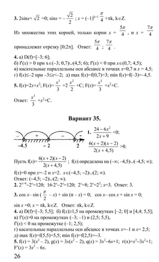 26
3. 2sinx+ 2 =0; sinx = –
2
2
; x = (–1)k+1
4
π
+πk, k∈Z.
Из множества этих корней, только корни x =
5
4
π
, и x =
7
4
π
принадлежат отрезку [0;2π]. Ответ:
5
4
π
;
7
4
π
.
4. а) D(f)=[–3; 6];
б) f′(x) > 0 при x∈(–3; 0,7)∪(4,5; 6); f′(x) < 0 при x∈(0,7; 4,5);
в) касательные параллельны оси абсцисс в точках x=0,7 и x = 4,5;
г) f(x)≤–2 при –3≤x<–2; д) max f(x)=f(0,7)=3; min f(x)=f(–3)=–4,5.
5. f(x)=2х+x2
; F(x)=
3
3
x
+2
2
2
x
+C; F(x)=
3
3
x
+x2
+C.
Ответ:
3
3
x
+x2
+C.
Вариант 35.
1.
2
24 6
2 9
x
x
−
+
<0;
6( 2)( 2)
2( 4,5)
x x
x
+ −
+
>0.
Пусть f(x)=
6( 2)( 2)
2( 4,5)
x x
x
+ −
+
; f(x) определена на (–∞; –4,5)∪(–4,5; ∞);
f(x)=0 при x=–2 и x=2. x∈(−4,5; −2)∪(2; ∞).
Ответ: (−4,5; −2)∪(2; ∞).
2. 2x+4
−2x
=120; 16⋅2x
−2x
=120; 2x
=8; 2x
=23
; x=3. Ответ: 3.
3. cos x– sin (
2
π
– x) + sin (π – x) = 0; cos x– cos x + sin x = 0;
sin x =0; х = πk, k∈Ζ. Ответ: πk, k∈Z.
4. а) D(f)=[–3; 5,5]; б) f(x)≥1,5 на промежутках [–2; 0] и [4,4; 5,5];
в) f′(x)>0 на промежутках (–3; –1) и (2,5; 5,5),
f′(x) < 0 на промежутке (–1; 2,5);
г) касательные параллельны оси абсцисс в точках x=–1 и x= 2,5;
д) max f(x)=f(5,5)=5,5; min f(x)=f(2,5)=−3.
5. f(x) = 3(x2
– 2), g(x) = 3х(х2
– 2), q(x) = 3x2
−6x+1; F(x)=x3
−3x2
+1;
F′(x) = 3x2
– 6х.
Сайт егэурок (egeurok.ru)
 