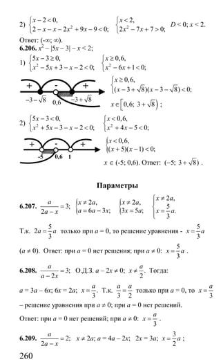 260
2) 2 2
2 0, 2,
2 2 9 9 0; 2 7 7 0;
x x
x x x x x x
− < <⎧ ⎧
⎨ ⎨
− − − + − < − + >⎩ ⎩
D < 0; x < 2.
Ответ: (-∞; ∞).
6.206. х2
– |5x – 3| – х < 2;
1) 2 2
5 3 0, 0,6,
5 3 2 0; 6 1 0;
x x
x x x x x
− ≥ ≥⎧ ⎧
⎨ ⎨
− + − − < − + <⎩ ⎩
0,6,
( 3 8)( 3 8) 0;
x
x x
≥⎧
⎨
− + − − <⎩
)0,6; 3 8x ⎡∈ +⎣ ;
2) 2 2
5 3 0, 0,6,
5 3 2 0; 4 5 0;
x x
x x x x x
− < <⎧ ⎧
⎨ ⎨
+ − − − < + − <⎩ ⎩
{ 0,6,
( 5)( 1) 0;
x
x x
<
+ − <
х ∈ (-5; 0,6). Ответ: ( 5; 3 8)− + .
Параметры
6.207. 3;
2
a
a x
=
− { {
2 ,
2 , 2 ,
5
6 3 ; 3 5 ; .
3
x a
x a x a
a a x x a x a
≠⎧
≠ ≠ ⎪
⎨= − = =⎪⎩
Т.к.
5
2
3
a a= только при а = 0, то решение уравнения -
5
3
x a=
(а ≠ 0). Ответ: при а = 0 нет решения; при а ≠ 0:
5
3
x a= .
6.208. 3;
2
a
a x
=
−
О.Д.З. а – 2х ≠ 0; .
2
a
x ≠ Тогда:
а = 3а – 6х; 6х = 2а; .
3
a
x = Т.к.
3 2
a a
= только при а = 0, то
3
a
x =
– решение уравнения при а ≠ 0; при а = 0 нет решений.
Ответ: при а = 0 нет решений; при а ≠ 0:
3
a
x = .
6.209. 2;
2
a
a x
=
−
х ≠ 2а; а = 4а – 2х; 2х = 3а;
3
2
x a= ;
0,6
-+ +
3 8− − 3 8− +
0,6-5
-+ +
1
Сайт егэурок (egeurok.ru)
 
