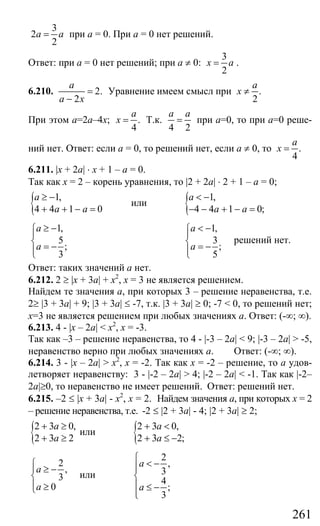 261
3
2
2
a a= при а = 0. При а = 0 нет решений.
Ответ: при а = 0 нет решений; при а ≠ 0:
3
2
x a= .
6.210. 2.
2
a
a x
=
−
Уравнение имеем смысл при .
2
a
x ≠
При этом а=2а–4х; .
4
a
x = Т.к.
4 2
a a
= при а=0, то при а=0 реше-
ний нет. Ответ: если а = 0, то решений нет, если а ≠ 0, то .
4
a
x =
6.211. |x + 2a| ⋅ x + 1 – a = 0.
Так как х = 2 – корень уравнения, то |2 + 2a| ⋅ 2 + 1 – a = 0;
{ 1,
4 4 1 0
a
a a
≥ −
+ + − =
или { 1,
4 4 1 0;
a
a a
< −
− − + − =
1,
5
;
3
a
a
≥ −⎧
⎪
⎨ = −⎪⎩
1,
3
;
5
a
a
< −⎧
⎪
⎨ = −⎪⎩
решений нет.
Ответ: таких значений а нет.
6.212. 2 ≥ |x + 3a| + х2
, х = 3 не является решением.
Найдем те значения а, при которых 3 – решение неравенства, т.е.
2≥ |3 + 3а| + 9; |3 + 3a| ≤ -7, т.к. |3 + 3a| ≥ 0; -7 < 0, то решений нет;
х=3 не является решением при любых значениях а. Ответ: (-∞; ∞).
6.213. 4 - |x – 2a| < x2
, x = -3.
Так как –3 – решение неравенства, то 4 - |-3 – 2a| < 9; |-3 – 2a| > -5,
неравенство верно при любых значениях а. Ответ: (-∞; ∞).
6.214. 3 - |x – 2a| > x2
, x = -2. Так как х = -2 – решение, то а удов-
летворяет неравенству: 3 - |-2 – 2a| > 4; |-2 – 2a| < -1. Так как |-2–
2a|≥0, то неравенство не имеет решений. Ответ: решений нет.
6.215. –2 ≤ |x + 3a| - x2
, х = 2. Найдем значения а, при которых х = 2
– решение неравенства, т.е. -2 ≤ |2 + 3a| - 4; |2 + 3a| ≥ 2;
{2 3 0,
2 3 2
a
a
+ ≥
+ ≥
или {2 3 0,
2 3 2;
a
a
+ <
+ ≤ −
2
,
3
0
a
a
⎧
⎪ ≥ −
⎨
⎪ ≥⎩
или
2
,
3
4
;
3
a
a
⎧
< −⎪⎪
⎨
⎪ ≤ −
⎪⎩
Сайт егэурок (egeurok.ru)
 