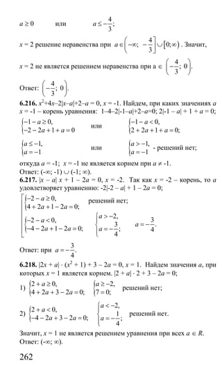 262
а ≥ 0 или
4
;
3
a ≤ −
х = 2 решение неравенства при [ )
4
; 0;
3
a
⎛ ⎤
∈ −∞ − ∪ ∞⎜ ⎥
⎝ ⎦
. Значит,
х = 2 не является решением неравенства при а ∈
4
; 0 .
3
⎛ ⎞
−⎜ ⎟
⎝ ⎠
Ответ:
4
; 0 .
3
⎛ ⎞
−⎜ ⎟
⎝ ⎠
6.216. х2
+4х–2|x–a|+2–а = 0, х = -1. Найдем, при каких значениях а
х = -1 – корень уравнения: 1–4–2|-1–a|+2–а=0; 2|-1 – a| + 1 + а = 0;
{ 1 0,
2 2 1 0
a
a a
− − ≥
− − + + =
или { 1 0,
2 2 1 0;
a
a a
− − <
+ + + =
{ 1,
1
a
a
≤ −
= −
или { 1,
1
a
a
> −
= −
- решений нет;
откуда а = -1; х = -1 не является корнем при а ≠ -1.
Ответ: (-∞; -1) ∪ (-1; ∞).
6.217. |x – a| х + 1 – 2а = 0, х = -2. Так как х = -2 – корень, то а
удовлетворяет уравнению: -2|-2 – a| + 1 – 2а = 0;
{
{
2 0,
4 2 1 2 0;
2,
32 0,
.3
4 2 1 2 0; ; 4
4
a
a a
a
a
a
a a a
⎡ − − ≥
⎢ + + − =
⎢
> −⎧⎢ − − < ⎪
⎢ = −⎨− − + − = = −⎢ ⎪⎩⎣
Ответ: при
3
.
4
a = −
6.218. |2x + a| ⋅ (х2
+ 1) + 3 – 2а = 0, х = 1. Найдем значения а, при
которых х = 1 является корнем. |2 + a| ⋅ 2 + 3 – 2а = 0;
1) { {2 0, 2,
4 2 3 2 0; 7 0;
a a
a a
+ ≥ ≥ −
+ + − = =
решений нет;
2) {
2,
2 0,
1
4 2 3 2 0; ;
4
a
a
a a a
< −⎧
+ < ⎪
⎨− − + − = = −⎪⎩
решений нет.
Значит, х = 1 не является решением уравнения при всех а ∈ R.
Ответ: (-∞; ∞).
решений нет;
Сайт егэурок (egeurok.ru)
 