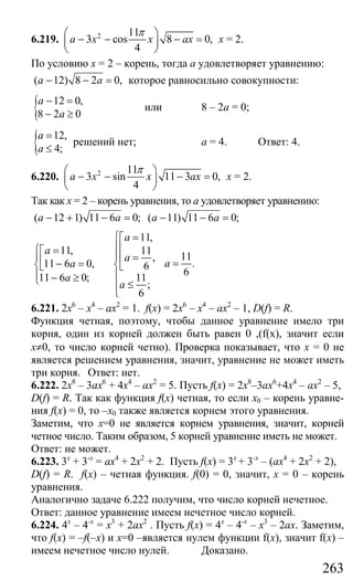 263
6.219. 2 11
3 cos 8 0,
4
a x x ax
π⎛ ⎞
− − − =⎜ ⎟
⎝ ⎠
х = 2.
По условию х = 2 – корень, тогда а удовлетворяет уравнению:
( 12) 8 2 0,a a− − = которое равносильно совокупности:
{ 12 0,
8 2 0
a
a
− =
− ≥
или 8 – 2а = 0;
{ 12,
4;
a
a
=
≤
решений нет; а = 4. Ответ: 4.
6.220. 2 11
3 sin 11 3 0,
4
a x x ax
π⎛ ⎞
− − − =⎜ ⎟
⎝ ⎠
х = 2.
Так как х = 2 – корень уравнения, то а удовлетворяет уравнению:
( 12 1) 11 6 0; ( 11) 11 6 0;a a a a− + − = − − =
11,
11, 11
,
11 6 0, 6
11 6 0; 11
;
6
a
a
a
a
a
a
⎧ =⎡
⎪⎢⎧ =⎡
⎪ ⎪ =⎢⎢ − =⎨ ⎨⎣ ⎣
⎪ ⎪− ≥⎩ ≤⎪
⎩
11
.
6
a =
6.221. 2х6
– х4
– ах2
= 1. f(x) = 2х6
– х4
– ах2
– 1, D(f) = R.
Функция четная, поэтому, чтобы данное уравнение имело три
корня, один из корней должен быть равен 0 ,(f(x), значит если
х≠0, то число корней четно). Проверка показывает, что х = 0 не
является решением уравнения, значит, уравнение не может иметь
три корня. Ответ: нет.
6.222. 2х8
– 3ах6
+ 4х4
– ах2
= 5. Пусть f(x) = 2х8
–3ах6
+4х4
– ах2
– 5,
D(f) = R. Так как функция f(x) четная, то если х0 – корень уравне-
ния f(x) = 0, то –х0 также является корнем этого уравнения.
Заметим, что х=0 не является корнем уравнения, значит, корней
четное число. Таким образом, 5 корней уравнение иметь не может.
Ответ: не может.
6.223. 3х
+ 3-х
= ах4
+ 2х2
+ 2. Пусть f(x) = 3х
+ 3-х
– (ах4
+ 2х2
+ 2),
D(f) = R. f(x) – четная функция. f(0) = 0, значит, х = 0 – корень
уравнения.
Аналогично задаче 6.222 получим, что число корней нечетное.
Ответ: данное уравнение имеем нечетное число корней.
6.224. 4х
– 4-х
= х3
+ 2ах2
. Пусть f(x) = 4x
– 4-x
– x3
– 2ax. Заметим,
что f(x) = –f(–x) и x=0 –является нулем функции f(x), значит f(x) –
имеем нечетное число нулей. Доказано.
Сайт егэурок (egeurok.ru)
 