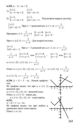 265
6.229. |x – 1| = ax + 2;
1) { {1, 1,
1 2; (1 ) 3;
x x
x ax x a
≥ ≥
− = + − =
2) { {1, 1,
1 2; (1 ) 1.
x x
x ax x a
< <
− = + + = −
Рассмотрим первую систему:
( )
1,
1 3.
x
x a
≥⎧
⎨ − =⎩
При а = 1 решений нет; а ≠ 1, то
3
.
1
x
a
=
−
Проверим х ≥ 1:
3
1;
1 a
≥
− {1 0,
3 1
a
a
− >
≥ − { 1,
2
a
a
<
≥ −
.
При а ∈ [-2; 1)
3
.
1
x
a
=
−
Для второй системы:
{ 1,
(1 ) 1.
x
x a
<
+ = −
При а = -1 решений нет; а ≠ -1, то
1
;
1
x
a
= −
+
1
1;
1a
− <
+ { 1 0,
1 1
a
a
+ >
− < +
или { 1 0,
1 1;
a
a
+ <
− > +
; { 1,
2
a
a
> −
> −
или { 1,
2;
a
a
< −
< −
а ∈ (-∞; -2) ∪ (-1; ∞),
1
.
1
x
a
= −
+
Ответ: а ∈ (-∞; -2) ∪ [1; ∞),
1
;
1
x
a
= −
+
а ∈ [-2; -1],
3
;
1
x
a
=
−
а ∈ (-1; 1),
1
,
1
x
a
= −
+
3
.
1
x
a
=
−
6.230. |x + 1| = 3 – ax. Решим графиче-
ски:
Из графика видно, что при а ∈ (-1; 1)
решения два;
а ∈ (-∞; -1] ∪ [1; ∞) – решений одно.
Ответ: а ∈ (-1; 1) – корня два,
а ∈ (-∞; -1] ∪ [1; ∞) – один корень.
6.231.
|x + 2| + 1 = a – 2x;
Из графика видно, что при любом а,
уравнение имеет один корень.
Ответ: (–∞; ∞).
1
2
3
1 2 30-1-2-3
-1
-2
y
x
1
2
3
1 2 30-1-2-3
-1
-2
-3
y
x
Сайт егэурок (egeurok.ru)
 