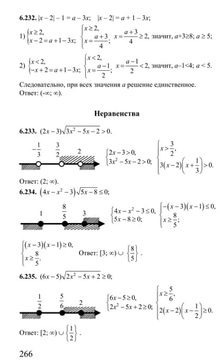 266
6.232. |x – 2| – 1 = а – 3х; |x – 2| = a + 1 – 3x;
1) {
2,
32,
2,3
2 1 3 ; ; 4
4
x
ax
xa
x a x x
≥⎧ +≥ ⎪
= ≥+⎨− = + − =⎪⎩
значит, а+3≥8; а ≥ 5;
2) {
2,
12,
2,1
2 1 3 ; ; 2
2
x
ax
xa
x a x x
<⎧ −< ⎪
= <−⎨− + = + − =⎪⎩
значит, а–1<4; а < 5.
Следовательно, при всех значения а решение единственное.
Ответ: (-∞; ∞).
Неравенства
6.233. 2
(2 3) 3 5 2 0.x x x− − − >
( )
2
3
,
2 3 0, 2
13 5 2 0;
3 2 0.
3
x
x
x x
x x
⎧
>⎪− > ⎪⎧
⎨ ⎨ ⎛ ⎞− − >⎩ ⎪ − + >⎜ ⎟
⎪ ⎝ ⎠⎩
Ответ: (2; ∞).
6.234. ( )2
4 3 5 8 0;x x x− − − ≤
( )( )2 3 1 0,
4 3 0,
8
5 8 0; ;
5
x x
x x
x x
− − − ≤⎧
⎪⎧ − − ≤
⎨ ⎨
− ≥ ≥⎩ ⎪⎩
( )( )3 1 0,
8
.
5
x x
x
− − ≥⎧
⎪
⎨
≥⎪⎩
Ответ: [3; ∞) ∪
8
5
⎧ ⎫
⎨ ⎬
⎩ ⎭
.
6.235. 2
(6 5) 2 5 2 0;x x x− − + ≥
( )
2
5
,
6 5 0, 6
12 5 2 0;
2 2 0.
2
x
x
x x
x x
⎧
≥⎪− ≥ ⎪⎧
⎨ ⎨ ⎛ ⎞− + ≥⎩ ⎪ − − ≥⎜ ⎟
⎪ ⎝ ⎠⎩
Ответ: [2; ∞) ∪
1
2
⎧ ⎫
⎨ ⎬
⎩ ⎭
.
2
1
3
−
3
2
3
8
51
2
5
6
1
2
Сайт егэурок (egeurok.ru)
 