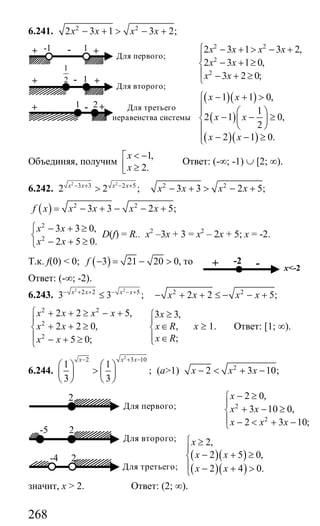 268
6.241. 2 2
2 3 1 3 2;x x x x− + > − +
2 2
2
2
2 3 1 3 2,
2 3 1 0,
3 2 0;
x x x x
x x
x x
⎧ − + > − +
⎪
− + ≥⎨
⎪ − + ≥⎩
( )( )
( )
( )( )
1 1 0,
1
2 1 0,
2
2 1 0.
x x
x x
x x
− + >⎧
⎪⎪ ⎛ ⎞
− − ≥⎨ ⎜ ⎟
⎝ ⎠⎪
− − ≥⎪⎩
Объединяя, получим
1,
2.
x
x
< −⎡
⎢ ≥⎣
Ответ: (-∞; -1) ∪ [2; ∞).
6.242.
2 2
3 3 2 5
2 2 ;x x x x− + − +
> 2 2
3 3 2 5;x x x x− + > − +
( ) 2 2
3 3 2 5;f x x x x x= − + − − +
2
2
3 3 0,
2 5 0.
x x
x x
⎧ − + ≥
⎨
− + ≥⎩
D(f) = R.. х2
–3х + 3 = х2
– 2х + 5; х = -2.
Т.к. f(0) < 0; ( )3 21 20 0,f − = − > то
Ответ: (-∞; -2).
6.243.
2 2
2 2 5
3 3 ;x x x x− + + − − +
≤ 2 2
2 2 5;x x x x− + + ≤ − − +
2 2
2
2
2 2 5, 3 3,
2 2 0, ,
;5 0;
x x x x x
x x x R
x Rx x
⎧ + + ≥ − + ≥⎧
⎪ ⎪
+ + ≥ ∈⎨ ⎨
⎪ ⎪ ∈− + ≥ ⎩⎩
х ≥ 1. Ответ: [1; ∞).
6.244.
2
2 3 10
1 1
;
3 3
x x x− + −
⎛ ⎞ ⎛ ⎞
>⎜ ⎟ ⎜ ⎟
⎝ ⎠ ⎝ ⎠
(а>1) 2
2 3 10;x x x− < + −
2
2
2 0,
3 10 0,
2 3 10;
x
x x
x x x
− ≥⎧
⎪
+ − ≥⎨
⎪ − < + −⎩
( )( )
( )( )
2,
2 5 0,
2 4 0.
x
x x
x x
⎧ ≥
⎪
− + ≥⎨
⎪ − + >⎩
значит, х > 2. Ответ: (2; ∞).
1
2
-1 1+ - + Для первого;
+ - +1
Для второго;
21+ - + Для третьего
неравенства системы
+ x<-2
-2 -
2
Для первого;
-5 2
Для второго;
2-4
Для третьего;
Сайт егэурок (egeurok.ru)
 