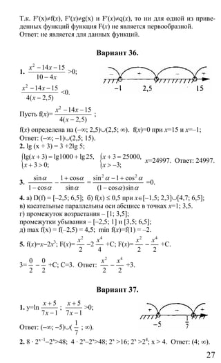 27
Т.к. F′(x)≠f(x), F′(x)≠g(x) и F′(x)≠q(x), то ни для одной из приве-
денных функций функция F(x) не является первообразной.
Ответ: не является для данных функций.
Вариант 36.
1.
2
14 15
10 4
x х
x
− −
−
>0;
2
14 15
4( 2,5)
x х
x
− −
−
<0.
Пусть f(x)=
2
14 15
4( 2,5)
x х
x
− −
−
;
f(x) определена на (−∞; 2,5)∪(2,5; ∞). f(x)=0 при x=15 и x=–1;
Ответ: (−∞; −1)∪(2,5; 15).
2. lg (x + 3) = 3 +2lg 5;
{lg( 3) lg1000 lg25,
3 0;
x
x
+ = +
+ > { 3 25000,
3;
x
x
+ =
> −
x=24997. Ответ: 24997.
3.
sin
1 cos
α
α−
–
1 cos
sin
α
α
+
=
2 2
sin 1 cos
(1 cos )sin
α α
α α
− +
−
=0.
4. а) D(f) = [–2,5; 6,5]; б) f(х) ≤ 0,5 при x∈[–1,5; 2,3]∪[4,7; 6,5];
в) касательные параллельны оси абсцисс в точках x=1; 3,5.
г) промежуток возрастания – [1; 3,5];
промежутки убывания – [–2,5; 1] и [3,5; 6,5];
д) max f(x) = f(–2,5) = 4,5; min f(x)=f(1) = –2.
5. f(x)=x−2x3
; F(x)=
2
2
x
−2
4
4
x
+C; F(x)=
2
2
x
−
4
2
x
+C.
3=
0
2
−
0
2
+C; С=3. Ответ:
2
2
x
−
4
2
x
+3.
Вариант 37.
1. y=ln
5
7 1
x
x
+
−
;
5
7 1
x
x
+
−
>0;
Ответ: (−∞; −5)∪(
1
7
; ∞).
2. 8 · 2x−1
−2x
>48; 4 · 2x
–2x
>48; 2x
>16; 2x
>24
; x > 4. Ответ: (4; ∞).
Сайт егэурок (egeurok.ru)
 