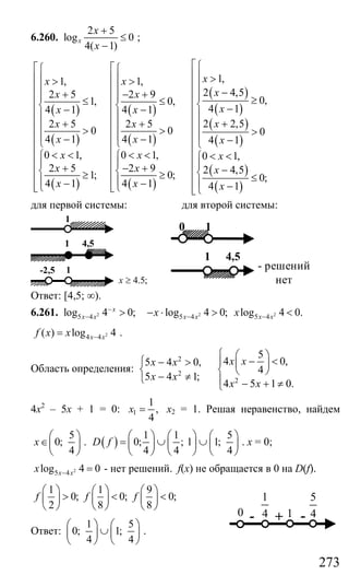 273
6.260.
2 5
log 0
4( 1)
x
x
x
+
≤
−
;
( )
( )
( )
( )
( )
( )
( )
( )
( )
( )
1,1, 1,
2 4,52 5 2 9
0,1, 0,
4 14 1 4 1
2 2,52 5 2 5
0 0 0
4 1 4 1 4 1
0 1, 0 1, 0 1,
2 5 2 9 2 4,1; 0;
4 1 4 1
xx x
xx x
xx x
xx x
x x x
x x x
x x x
x x
⎧⎡ ⎡⎧ ⎧
⎪⎢ ⎢ >⎪ ⎪> > ⎪⎢ ⎢⎪ ⎪ −+ − + ⎪⎪ ⎪⎢ ⎢ ≥≤ ≤ ⎨⎨ ⎨⎢ ⎢ −− − ⎪⎪ ⎪⎢ ⎢ ++ + ⎪⎪ ⎪⎢ ⎢> > >⎪⎪ ⎪⎢ ⎢− − −⎩ ⎩ ⎩⎢ ⎢
< < < <⎧ ⎧ < <⎢ ⎢⎪ ⎪+ − +⎢ ⎢ −⎨ ⎨≥ ≥⎢ ⎢⎪ ⎪− −⎢ ⎢⎩ ⎩⎣ ⎣
( )
( )
5
0;
4 1x
⎡
⎢
⎢
⎢
⎢
⎢
⎢
⎢
⎢
⎢⎧
⎪⎢
⎨⎢ ≤
⎪ −⎢⎢⎩⎣
для первой системы: для второй системы:
4.5;x ≥
1
1 4,5
1-2,5
1
1 4,5
- решений
нет
0
Ответ: [4,5; ∞).
6.261. 2
5 4log 4 0;x
x x
−
− > 2 2
5 4 5 4log 4 0; log 4 0.x x x xx x− −− ⋅ > <
2
4 4( ) log 4x xf x x −= .
Область определения:
2
2
2
5
4 0,5 4 0,
4
5 4 1;
4 5 1 0.
x xx x
x x
x x
⎧ ⎛ ⎞
− <⎧ − > ⎪ ⎜ ⎟
⎨ ⎨ ⎝ ⎠
− ≠⎩ ⎪ − + ≠⎩
4х2
– 5х + 1 = 0: 1
1
,
4
x = х2 = 1. Решая неравенство, найдем
5
0;
4
x
⎛ ⎞
∈⎜ ⎟
⎝ ⎠
. ( )
1 1 5
0; ; 1 1;
4 4 4
D f
⎛ ⎞ ⎛ ⎞ ⎛ ⎞
= ∪ ∪⎜ ⎟ ⎜ ⎟ ⎜ ⎟
⎝ ⎠ ⎝ ⎠ ⎝ ⎠
. х = 0;
2
5 4log 4 0x xx − = - нет решений. f(x) не обращается в 0 на D(f).
1 1 9
0; 0; 0;
2 8 8
f f f
⎛ ⎞ ⎛ ⎞ ⎛ ⎞
> < <⎜ ⎟ ⎜ ⎟ ⎜ ⎟
⎝ ⎠ ⎝ ⎠ ⎝ ⎠
Ответ:
1 5
0; 1;
4 4
⎛ ⎞ ⎛ ⎞
∪⎜ ⎟ ⎜ ⎟
⎝ ⎠ ⎝ ⎠
.
+0
5
4-1
1
4-
Сайт егэурок (egeurok.ru)
 