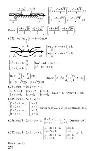 276
3 3 3 3 3 3
2 0,
2 2
3 29 3 29
0;
2 2
x x
x x
⎧ ⎛ ⎞⎛ ⎞− + − −
+ + ≥⎪ ⎜ ⎟⎜ ⎟⎜ ⎟⎜ ⎟⎪ ⎝ ⎠⎝ ⎠
⎨
⎛ ⎞⎛ ⎞− + − −⎪ − − <⎜ ⎟⎜ ⎟⎜ ⎟⎜ ⎟⎪
⎝ ⎠⎝ ⎠⎩
Ответ:
3 29 3 3 3 3 3 3 3 29
; ;
2 2 2 2
⎛ ⎤ ⎡ ⎞− − − − − + − +
∪⎜ ⎟⎥ ⎢⎜ ⎟⎥ ⎢⎝ ⎦ ⎣ ⎠
.
6.273. ( )2
5 9
16
log log 4 3 0;x x− + ≤
( )
( )
2
9
16
2
9
16
log 4 3 1,
log 4 3 0;
x x
x x
⎧ − + ≤
⎪
⎨
− + >⎪
⎩
2 2
2
2
9
4 3 , 16 64 39 0,
16
4 2 0;
4 3 1;
x x x x
x x
x x
⎧
⎧− + ≥ − + ≥⎪
⎨ ⎨
− + <⎩⎪ − + <⎩
3 13
16 0,
4 4
( (2 2))( (2 2)) 0.
x x
x x
⎧ ⎛ ⎞⎛ ⎞
− − ≥⎪ ⎜ ⎟⎜ ⎟
⎨ ⎝ ⎠⎝ ⎠
⎪ − − − + <⎩
Ответ:
3 13
2 2; ; 2 2
4 4
⎛ ⎤ ⎡ ⎞
− ∪ +⎜ ⎟⎥ ⎢
⎝ ⎦ ⎣ ⎠
.
6.274. min(1 + 2х, 2 + х) > -1.
{ { {1 2 1, 2 2, 1,
2 1; 3; 3;
x x x
x x x
+ > − > − > −
+ > − > − > −
т.е. х > -1. Ответ: (-1; ∞).
6.275. min(3 – 2х, 1 – х) < 1.
{
{
{
{
3 2 1 , 2,
3 2 1; 1;
3 2 1 , 2,
1 1; 0;
x x x
x x
x x x
x x
⎡ ⎡− ≤ − ≥
⎢ ⎢− < >
⎢ ⎢
− > − <⎢ ⎢
⎢ ⎢− < >⎣ ⎣
таким образом, х ∈ (0; ∞). Ответ: (0; ∞).
6.276. max(3 – 2х, 1 – х) < 1. { {3 2 1, 1,
1 1; 0.
x x
x x
− < >
− < >
Ответ: (1; ∞).
6.277. max(3 – 2х, 1 – х) > 1.
{
{
{
{
3 2 1 , 2,
3 2 1; 1;
3 2 1 , 2,
1 1; 0;
x x x
x x
x x x
x x
⎡ ⎡− ≥ − ≤
⎢ ⎢− > <
⎢ ⎢
− < − >⎢ ⎢
⎢ ⎢− > <⎣ ⎣
x < 1.
Ответ: (-∞; 1).
3 3 3
2
− +3 3 3
2
− −
3 29
2
− − 3 29
2
− +
3
4 +
13
4
2 2− 2 2+
Сайт егэурок (egeurok.ru)
 