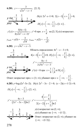 278
6.281.
2
3
,
2 1
y
x x
= −
− −
[2; 3].
D(y): 2х2
–х–1>0; ( )
1
2 1 0;
2
x x
⎛ ⎞
− + >⎜ ⎟
⎝ ⎠
( ) ( )
1
; - 1;
2
D y
⎛ ⎞
= −∞ ∪ ∞⎜ ⎟
⎝ ⎠
.
( )
( )
2 3
3 4 1
' ;
2( 2 1)
x
y x
x x
−
=
− −
y’=0 при
1
.
4
x = на [2; 3] у(х) возрастает.
унаиб. = у(3) =
3
;
14
− унаим. = у(2) =
3
.
5
−
6.282. 2
4 3.y x x= − −
Область определения: 4х2
– х – 3 ≥ 0;
( )
3
4 1 0;
4
x x
⎛ ⎞
− + ≥⎜ ⎟
⎝ ⎠
( ) [ )
3
; 1; .
4
D y
⎛ ⎤
= −∞ − ∪ ∞⎜ ⎥
⎝ ⎦
2
8 1
' ;
2 4 3
x
y
x x
−
=
− −
y’(x) = 0 при ( )
1 1
8 8
x D y
⎛ ⎞
= ∉⎜ ⎟
⎝ ⎠
.
Ответ: возрастает при х ∈ [1; ∞); убывает при х ∈
3
;
4
⎛ ⎤
−∞ −⎜ ⎥
⎝ ⎦
.
6.283. y=log2(2x2
–3x–2); D(y): 2x2
– 3x – 2 > 0; ( 2)( 1/ 2) 0;x x− + >
( ) ( )
1
; 2;
2
D y
⎛ ⎞
= −∞ − ∪ ∞⎜ ⎟
⎝ ⎠
.
( ) ( )
2
3
4
4 3 4
' ; ' ;
12 3 2 ln2
2 2 ln 2
2
x
x
y y
x x
x x
⎛ ⎞
−⎜ ⎟− ⎝ ⎠= =
⎛ ⎞− −
− +⎜ ⎟
⎝ ⎠
у(х) возрастает на (2; ∞);
у(х) убывает на ( ); (1/2−∞ − .
Ответ: возрастает на (2; ∞); убывает на
( ); (1/2)−∞ − .
1
2
−
- +
y ,(x)
y(x)
1
1
4
3
4
−
+ - +1
3
4
−
- +
y ,(x)
y(x)
1
3
4 -+ +2
1
2
−
-
Сайт егэурок (egeurok.ru)
 