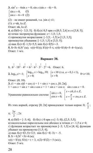 28
3. sin2
x – 6sin x = 0; sin x (sin x – 6) = 0;
sin 0,
sin 6 0
x
x
=⎡
⎢ − =⎣
(1)
(2)
(2) – не имеет решений, т.к. |sin x| ≤1;
(1): x=πk, k∈Z.
Ответ: πk, k∈Z.
4. а) D(f)=[− 3,5; 5]; б) f(x)≤ 0,5 при x∈[0,5; 2,6] и x∈[3,8; 5];
в) точки экстремума функции: x=–1,5; 1,5;
г) промежутки возрастания: [–3,5; –1,5] и [1,5; 3,5];
промежутки убывания: [–1,5; 1,5] и [3,5; 5];
д) max f(x)=f(–1,5)=5,5; min f(x)=f(5)=−3.
5. S=5t−0,5t2
(м); v(t)=S′(t); S′(t)=5−t, v(4)=S′(4)=5−4=1(м/с).
Ответ: 1 м/с.
Вариант 38.
1.
1
36 ⋅
1
318 ⋅
1
64 =
1
36 ⋅
1
36 ⋅
1
33 ⋅
1
32 =6. Ответ: 6.
2. log0,1x>−1; 0,1 0,1log log 10;
0;
x
x
>⎧
⎨ >⎩
{ 10 (т.к. 0,1 1),
0;
x a
x
< = <
>
0<x<10.
Ответ: (0; 10).
3. (1 + sin x)(l + cos x) = 1 + sin x + cos x, [0; 2π];
1 + cos x + sin x + sin x cos x = 1 + sin x + cos x; sin x cos x = 0.
Уравнение равносильно системе
sin 0,
cos 0;
x
x
=⎡
⎢ =⎣
, ,
, .
2
x k k Z
x n n Z
π
π
π
= ∈⎡
⎢
= + ∈⎢
⎣
Из этих корней, отрезку [0; 2π] принадлежат только корни: 0;
2
π
;
π;
3
2
π
; 2π
4. а) D(f) = [–3; 6]; б) f(x) ≤ 0 при x∈[–3; 0]∪[2,5; 5,5];
в) касательные параллельны оси абсцисс в точках x=–1,5 и x=4;
г) функция возрастает на промежутках [–3; 1,5] и [4; 6], функция
убывает на промежутке [1,5; 4];
д) max f(x)=f(1,5)=3,5; min f(x) =f(–3) = –5.
5. S = 0,5t2
+3t+4 (м);
v(t) = S′(t); S′(t) = t + 3, v(2)=S′(2) = 5 (м/с).
Ответ: 5 м/с.
Сайт егэурок (egeurok.ru)
 