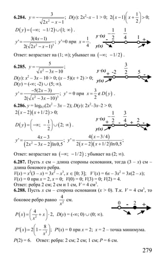 279
6.284.
2
3
;
2 1
y
x x
= −
− −
D(y): 2х2
–х – 1 > 0; ( )
1
2 1 0;
2
x x
⎛ ⎞
− + >⎜ ⎟
⎝ ⎠
( ) ( ) ( ); 1/ 2 1;D y = −∞ − ∪ ∞ .
2 3
3(4 1)
' ;
2( 2 1)
x
y
x x
−
=
− −
y’=0 при
1
.
4
x =
Ответ: возрастает на (1; ∞); убывает на ( ); 1/ 2−∞ − .
6.285.
2
5
;
3 10
y
x x
=
− −
D(y): х2
– 3х – 10 > 0; (х – 5)(х + 2) > 0;
D(y) = (-∞; -2) ∪ (5; ∞).
2 3
5(2 3)
' ;
2( 3 10)
x
y
x x
− −
=
− −
y’ = 0 при ( )
3
2
x D y= ∉ .
6.286. y = log0,5(2x2
– 3x – 2); D(y): 2x2
–3x–2 > 0;
( )( )2 2 1/ 2 0;x x− + >
( ) ( )
1
; 2;
2
D y
⎛ ⎞
= −∞ − ∪ ∞⎜ ⎟
⎝ ⎠
.
( )
( )
( )( )2
4 3/ 44 3
' ; ' ;
2 2 1/ 2 ln0,52 3 2 ln0,5
xx
y y
x xx x
−−
= =
− +− −
Ответ: возрастает на ( ); 1/2−∞ − ; убывает на (2; ∞).
6.287. Пусть х см – длина стороны основания, тогда (3 – х) см –
длина бокового ребра.
V(x) = x2
(3 – x) = 3x2
– x3
, x ∈ [0; 3]; V’(x) = 6x – 3x2
= 3x(2 – x);
V(x) = 0 при х = 2, х = 0; V(0) = 0; V(3) = 0; V(2) = 4.
Ответ: ребра 2 см; 2 см и 1 см, V = 4 см3
.
6.288. Пусть х см – сторона основания (x > 0). Т.к. V = 4 см3
, то
боковое ребро равно 2
4
x
см.
( ) 2
4
2,P x x
x
⎛ ⎞
= + ⋅⎜ ⎟
⎝ ⎠
D(y) = (-∞; 0) ∪ (0; ∞).
( ) 3
8
' 2 1 ;P x
х
⎛ ⎞
= −⎜ ⎟
⎝ ⎠
Р'(х) = 0 при х = 2; х = 2 – точка минимума.
Р(2) = 6. Ответ: ребра: 2 см; 2 см; 1 см; Р = 6 см.
1
4 +
y ,(x)
y(x)
1
1
2
−
-
3
2 -
y ,(x)
y(x)
5+ -2
3
4- + -
y ,(x)
y(x)
2
1
2
−
+
0 +2-
Сайт егэурок (egeurok.ru)
 