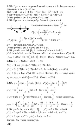 280
6.289. Пусть х см – сторона боковой грани, x > 0. Тогда стороны
основания х см и (6 – х) см.
V(x) = x2
(6 – x), x ∈ [0; 6]; V’(x) = 12x – 3x2
= 3x(4 – x);
V’(x) = 0 при х = 4. х = 0; V(0) = 0; V(6) = 0; V(4) = 32.
Ответ: ребра: 4 см; 4 см; 9 см; V = 32 см3
.
6.290. Пусть х см – длина ребра боковой грани, x > 0.
Стороны основания: х см и 2
0,5
x
см.
( ) 2 2
0,5 1
2 2 ;P x x x
x x
⎛ ⎞
= + ⋅ = +⎜ ⎟
⎝ ⎠
( )
2
3 3
2 2( 1)( 1)
' 2 ;
x x x
P x
x x
− + +
= − = P'(x) = 0 при х = 1;
х = 1 – точка минимума. Pmin = 3 см.
Ответ: ребра: 1 см; 1 см; 0,5 см; Р = 3 см.
6.291. y = xln x – x ln5, [1; 5]. Найдем y’ = ln x + 1 – ln5;
y’=0: ln x=ln5–1 ; x = 5/e. Так как ln5 > 1, то решений нет; y’(x) < 0,
( )( )(5/ ) (5/ ) ln5 1 ln5 (5/ ).наимy у e e e= = − − = − Ответ: yнаим= –5/е.
6.292. (1/ 2) ln ln 2;y x x x= − [1; 4];
D(y) = (0; ∞). ( )' (1/2)ln (1/2) ln2;y x x= + −
y’(x) = 0: (1/ 2)ln (1/ 2) ln 2 0; ln ln(4/ ); (4/ ).x x e x e+ − = = =
y’(x) > 0: 4/ ;x e> y’(x) < 0: 4/ .x e< Значит, 4/e — точка мини-
мума. унаим. = ( )4/ (2/ ).y e e= − Ответ: (2/ ).e−
6.293.
1 1
ln ln9,
3 6
y x x x= − [1; 3]; ( )
1 1 1
' ln ln9;
3 3 6
y x x= + −
y’(x) = 0:
1 1 1 3 3
ln ln9 0; ln ln ; ;
3 3 6
x x x
e e
+ − = = =
y’(x)>0 при
3
;x
e
> y’(x)<0 при
3
.x
e
< Значит,
3
e
- точка минимума.
унаим. =
3 2 3 1 ln3 1 ln3 1
ln ln9 .
3 2
y
e e e e e e e e
⎛ ⎞
= − = − − = −⎜ ⎟
⎝ ⎠
Ответ:
1
.
e
−
6.294. y = 2x ln x – x ln 49, [1; 7]; y’(x) = 2 + 2ln x – ln 49;
y’(x) = 0 при 2 + 2ln x – ln49 = 0; ln x + 1 – ln7 = 0; 7/ ;x e=
y’(x) > 0 при 7/ ;x e> y’(x) < 0 при 7/ .x e<
Значит, 7/e точка минимума.
0 +1-
Сайт егэурок (egeurok.ru)
 