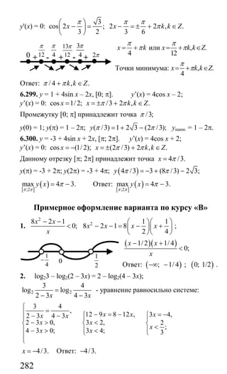 282
y'(x) = 0:
3
cos 2 ; 2 2 , .
3 2 3 6
x x k k Z
π π π
π
⎛ ⎞
− = − = ± + ∈⎜ ⎟
⎝ ⎠
4
x k
π
π= + или , .
12
x k k Z
π
π= + ∈
Точки минимума: , .
4
x k k Z
π
π= + ∈
Ответ: /4 , .k k Zπ π+ ∈
6.299. y = 1 + 4sin x – 2x, [0; π]. y’(x) = 4cos x – 2;
y’(x) = 0: cos 1/2; /3 2 , .x x k k Zπ π= = ± + ∈
Промежутку [0; π] принадлежит точка /3;π
у(0) = 1; у(π) = 1 – 2π; ( /3) 1 2 3 (2 /3);y π π= + − унаим. = 1 – 2π.
6.300. y = -3 + 4sin x + 2x, [π; 2π]. y’(x) = 4cos x + 2;
y’(x) = 0: cos (1/ 2); (2 /3) 2 , .x x k k Zπ π= − = ± + ∈
Данному отрезку [π; 2π] принадлежит точка 4 /3.x π=
у(π) = -3 + 2π; у(2π) = -3 + 4π; ( )4 /3 3 (8 /3) 2 3;y π π= − + −
[ ]
( );2
max 4 3.y x
π π
π= − Ответ:
[ ]
( );2
max 4 3.y x
π π
π= −
Примерное оформление варианта по курсу «В»
1.
2
8 2 1
0;
x x
x
− −
< 2 1 1
8 2 1 8
2 4
x x x x
⎛ ⎞⎛ ⎞
− − = − +⎜ ⎟⎜ ⎟
⎝ ⎠⎝ ⎠
;
( )( )1/ 2 1/ 4
0;
x x
x
− +
<
Ответ: ( ) ( ); 1/4 ; 0; 1/2−∞ − .
2. log23 – log2(2 – 3x) = 2 – log2(4 – 3x);
2 2
3 4
log log
2 3 4 3x x
=
− −
- уравнение равносильно системе:
3 4
,
12 9 8 12 , 3 4,2 3 4 3
2 3 0, 3 2, 2
;
4 3 0; 3 4; 3
x x xx x
x x
x
x x
⎧
=⎪ − = − = −⎧ ⎧− −⎪ ⎪ ⎪
− > <⎨ ⎨ ⎨ <⎪ ⎪ ⎪− > < ⎩⎩
⎪
⎩
4/3.x = − Ответ: 4/3.−
2π-+ +12
π
0 4
π
-+
13
12
π 3
4
π
0
1
4
−
1
2
Сайт егэурок (egeurok.ru)
 