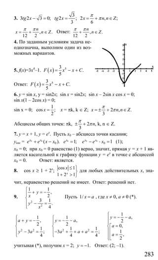 283
3. 3 2 3 0;tg x − =
3
2 ; 2 , ;
3 6
tg x x n n Z
π
π= = + ∈
, .
12 2
n
x n Z
π π
= + ∈ Ответ: , .
12 2
n
n Z
π π
+ ∈
4. По заданным условиям задача не-
однозначна, выполним один из воз-
можных вариантов.
5. f(x)=3x4
–1. ( ) 53
.
5
F x x x C= − +
Ответ: ( ) 53
.
5
F x x x C= − +
6. y = sin x, y = sin2x; sin x = sin2x; sin x – 2sin x cos x = 0;
sin x(1 – 2cos x) = 0;
sin x = 0;
1
cos ;
2
x = x = πk, k ∈ Z; 2 , .
3
x n n Z
π
π= ± + ∈
Абсциссы общих точек: πk, 2 ,
3
n
π
π± + k, n ∈ Z.
7. у = х + 1, у = ех
. Пусть х0 – абсцисса точки касания;
укас = 0 0
0( ).x x
e e x x+ − 0
1;x
e = 0 0
0 1x x
e e x− ⋅ = (1);
х0 = 0; при х0 = 0 равенство (1) верно, значит, прямая у = х + 1 яв-
ляется касательной к графику функции у = ех
в точке с абсциссой
х0 = 0. Ответ: является.
8. cos x ≥ 1 + 2x
;
cos 1
1 2 1x
x ≤ ⎫
⎬
+ > ⎭
для любых действительных х, зна-
чит, неравенство решений не имеет. Ответ: решений нет.
9.
2
2
1 1
,
2
3 1
.
4
y
x
y
x
⎧
+ = −⎪⎪
⎨
⎪ − =
⎪⎩
Пусть 1/ x a= , где х ≠ 0, а ≠ 0 (*).
2 2 2 2
1
,1 1
, , 2
2 2 0,
1 1 1
13 ; 3 ;
,4 4 4
2
y a
a y y a
a
y a a a a
a
⎧
= − −⎧ ⎧ ⎪+ = − = − −⎪ ⎪ ⎪
=⎡⎨ ⎨ ⎨
⎢⎪ ⎪ ⎪− = − + + + =
=⎢⎩ ⎩ ⎪
⎣⎩
учитывая (*), получим х = 2; 1.y = − Ответ: (2; –1).
Сайт егэурок (egeurok.ru)
 