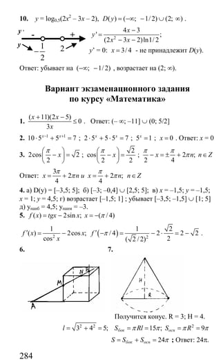 284
10. y = log0,5(2x2
– 3x – 2), ( ) ( ; 1/ 2) (2; )D y = −∞ − ∪ ∞ .
2
4 3
' ;
(2 3 2)ln1/ 2
x
y
x x
−
=
− −
y’ = 0: 3/ 4x = - не принадлежит D(y).
Ответ: убывает на ( ; 1/ 2)−∞ − , возрастает на (2; ∞).
Вариант экзаменационного задания
по курсу «Математика»
1.
( 11)(2 5)
0
3
х х
х
+ −
≤ . Ответ: (– ∞; –11] ∪ (0; 5/2]
2. 1 1
10 5 5 7х х− +
⋅ + = ; 2 5 5 5 7х х
⋅ + ⋅ = ; 5 1х
= ; 0х = . Ответ: х = 0
3. 2cos 2
2
x
π⎛ ⎞
− =⎜ ⎟
⎝ ⎠
;
2
cos
2 2
x
π⎛ ⎞
− =⎜ ⎟
⎝ ⎠
; 2 ;
2 4
х n n Z
π π
π− = ± + ∈
Ответ:
3
2 2 ;
4 4
x n и х n n Z
π π
π π= + = + ∈
4. a) D(y) = [–3,5; 5]; б) [–3; –0,4] ∪ [2,5; 5]; в) х = –1,5; у = –1,5;
х = 1; у = 4,5; г) возрастает [–1,5; 1] ; убывает [–3,5; –1,5] ∪ [1; 5]
д) унаиб = 4,5; унаим = –3.
5. ( ) 2sin ; ( / 4)f x tgx x x π= − = −
( )2 2
1 1 2
( ) 2cos ; / 4 2 2 2
cos 2( 2 / 2)
f x x f
x
π′ ′= − − = − ⋅ = − .
6. 7.
Получится конус. R = 3; H = 4.
2 2 2
3 4 5; 15 ; 9бок оснl S Rl S Rπ π π π= + = = = = =
24бок оснS S S π= + = ; Ответ: 24π.
- +
y ,
y
21
2
−
Сайт егэурок (egeurok.ru)
 